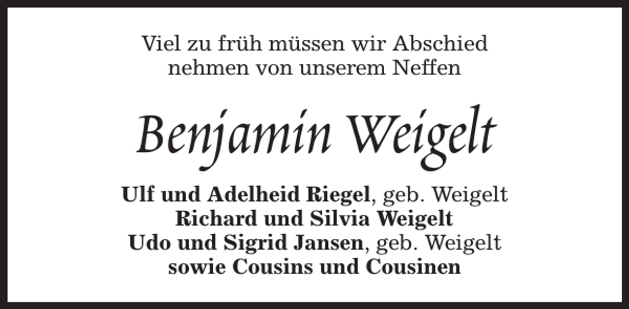 <p>Viel zu früh müssen wir Abschied<br />nehmen von unserem Neffen</p><p>Benjamin Weigelt<br />Ulf und Adelheid Riegel, geb. Weigelt<br />Richard und Silvia Weigelt<br />Udo und Sigrid Jansen, geb. Weigelt<br />sowie Cousins und Cousinen</p>