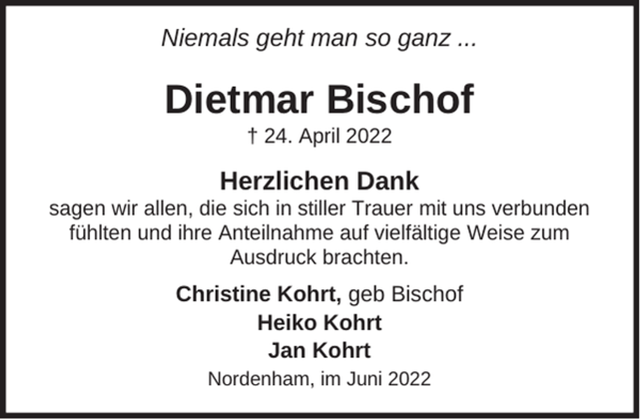 <p>Niemals geht man so ganz ...</p><p>Dietmar Bischof<br />† 24. April 2022</p><p>Herzlichen Dank<br />sagen wir allen, die sich in stiller Trauer mit uns verbunden<br />fühlten und ihre Anteilnahme auf vielfältige Weise zum<br />Ausdruck brachten.</p><p>Christine Kohrt, geb Bischof<br />Heiko Kohrt<br />Jan Kohrt<br />Nordenham, im Juni 2022</p>