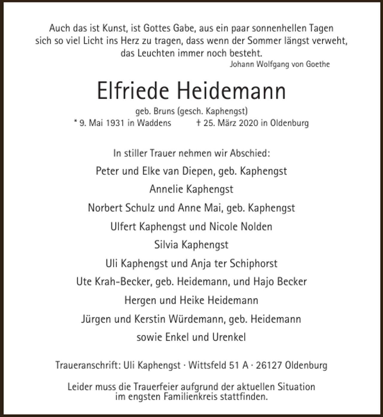 <p>Auch das ist Kunst, ist Gottes Gabe, aus ein paar sonnenhellen Tagen<br />sich so viel Licht ins Herz zu tragen, dass wenn der Sommer längst verweht,<br />das Leuchten immer noch besteht.<br />Johann Wolfgang von Goethe</p><p>Elfriede Heidemann</p><p>geb. Bruns (gesch. Kaphengst)<br />* 9. Mai 1931 in Waddens<br />† 25. März 2020 in Oldenburg</p><p>In stiller Trauer nehmen wir Abschied:</p><p>Peter und Elke van Diepen, geb. Kaphengst<br />Annelie Kaphengst<br />Norbert Schulz und Anne Mai, geb. Kaphengst<br />Ulfert Kaphengst und Nicole Nolden<br />Silvia Kaphengst<br />Uli Kaphengst und Anja ter Schiphorst<br />Ute Krah-Becker, geb. Heidemann, und Hajo Becker<br />Hergen und Heike Heidemann<br />Jürgen und Kerstin Würdemann, geb. Heidemann<br />sowie Enkel und Urenkel<br />Traueranschrift: Uli Kaphengst · Wittsfeld 51 A · 26127 Oldenburg<br />Leider muss die Trauerfeier aufgrund der aktuellen Situation<br />im engsten Familienkreis stattfinden.</p>