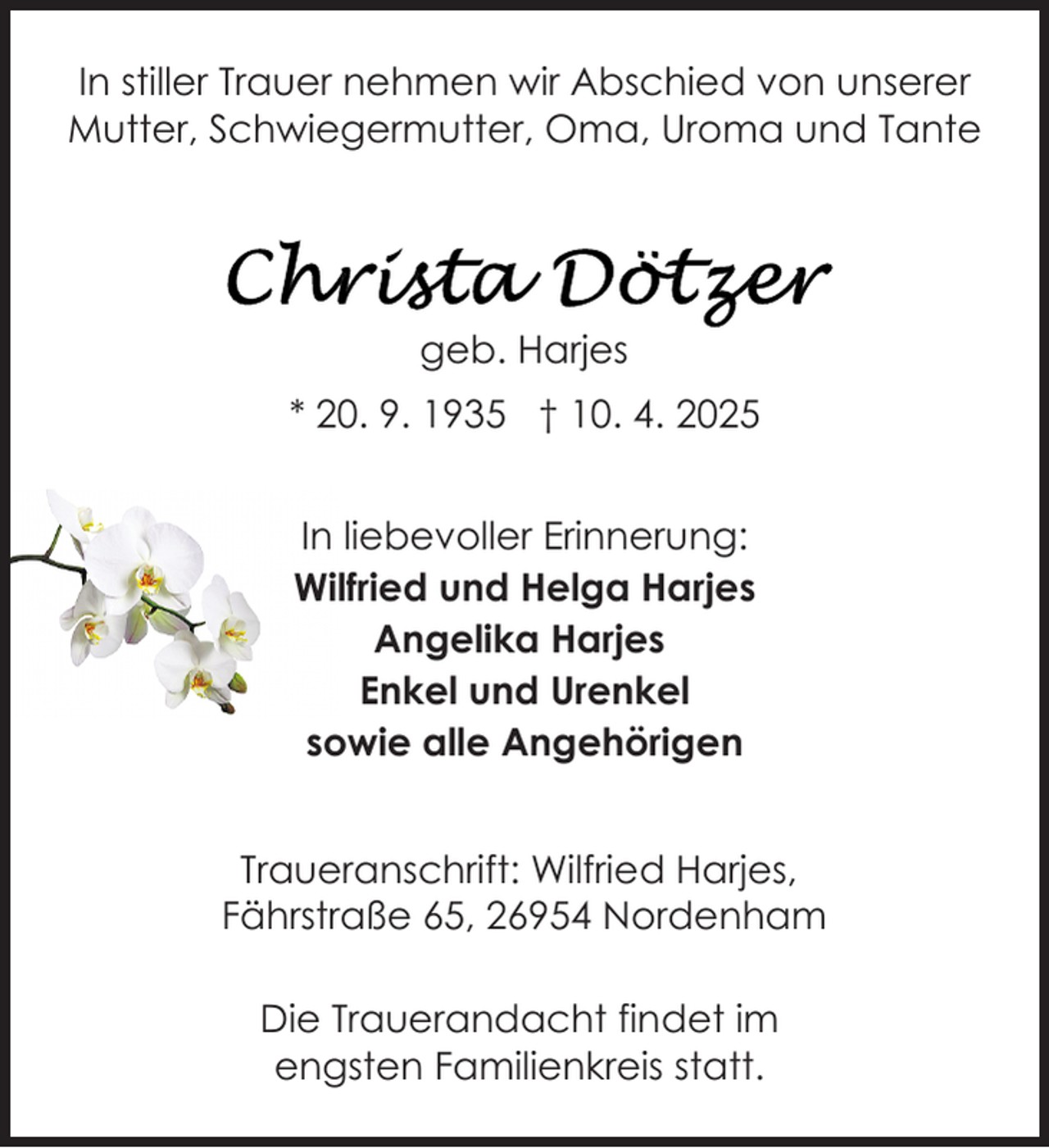 <p>In stiller Trauer nehmen wir Abschied von unserer<br />Mutter, Schwiegermutter, Oma, Uroma und Tante</p>
<p>geb. Harjes<br />* 20. 9. 1935 † 10. 4. 2025<br />In liebevoller Erinnerung:<br />Wilfried und Helga Harjes<br />Angelika Harjes<br />Enkel und Urenkel<br />sowie alle Angehörigen<br />Traueranschrift: Wilfried Harjes,<br />Fährstraße 65, 26954 Nordenham<br />Die Trauerandacht findet im<br />engsten Familienkreis statt.</p>