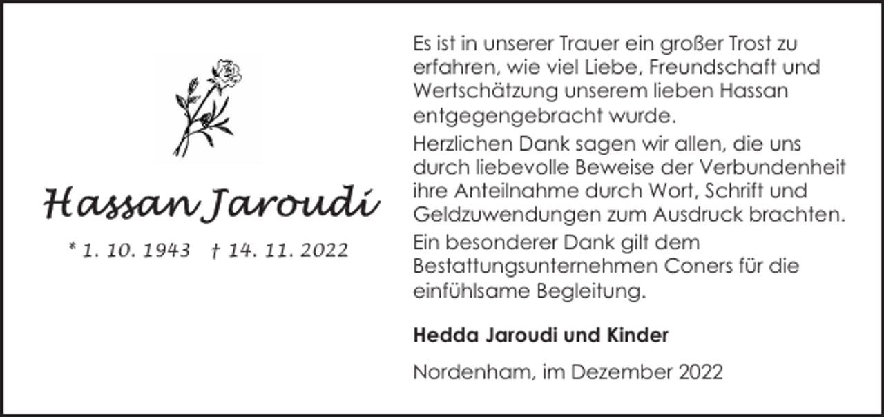 <p>* 1. 10. 1943</p><p>† 14. 11. 2022</p><p>Es ist in unserer Trauer ein großer Trost zu<br />erfahren, wie viel Liebe, Freundschaft und<br />Wertschätzung unserem lieben Hassan<br />entgegengebracht wurde.<br />Herzlichen Dank sagen wir allen, die uns<br />durch liebevolle Beweise der Verbundenheit<br />ihre Anteilnahme durch Wort, Schrift und<br />Geldzuwendungen zum Ausdruck brachten.<br />Ein besonderer Dank gilt dem<br />Bestattungsunternehmen Coners für die<br />einfühlsame Begleitung.<br />Hedda Jaroudi und Kinder<br />Nordenham, im Dezember 2022</p>