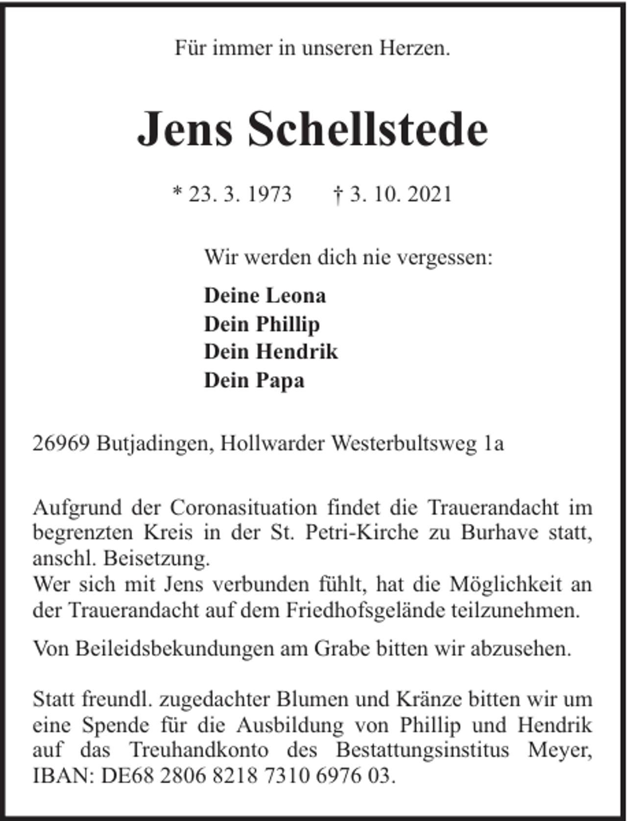 <p>Für immer in unseren Herzen.</p><p>Jens Schellstede<br />* 23. 3. 1973</p><p>† 3. 10. 2021</p><p>Wir werden dich nie vergessen:<br />Deine Leona<br />Dein Phillip<br />Dein Hendrik<br />Dein Papa<br />26969 Butjadingen, Hollwarder Westerbultsweg 1a<br />Aufgrund der Coronasituation findet die Trauerandacht im<br />begrenzten Kreis in der St. Petri-Kirche zu Burhave statt,<br />anschl. Beisetzung.<br />Wer sich mit Jens verbunden fühlt, hat die Möglichkeit an<br />der Trauerandacht auf dem Friedhofsgelände teilzunehmen.<br />Von Beileidsbekundungen am Grabe bitten wir abzusehen.<br />Statt freundl. zugedachter Blumen und Kränze bitten wir um<br />eine Spende für die Ausbildung von Phillip und Hendrik<br />auf das Treuhandkonto des Bestattungsinstitus Meyer,<br />IBAN: DE68 2806 8218 7310 6976 03.</p>