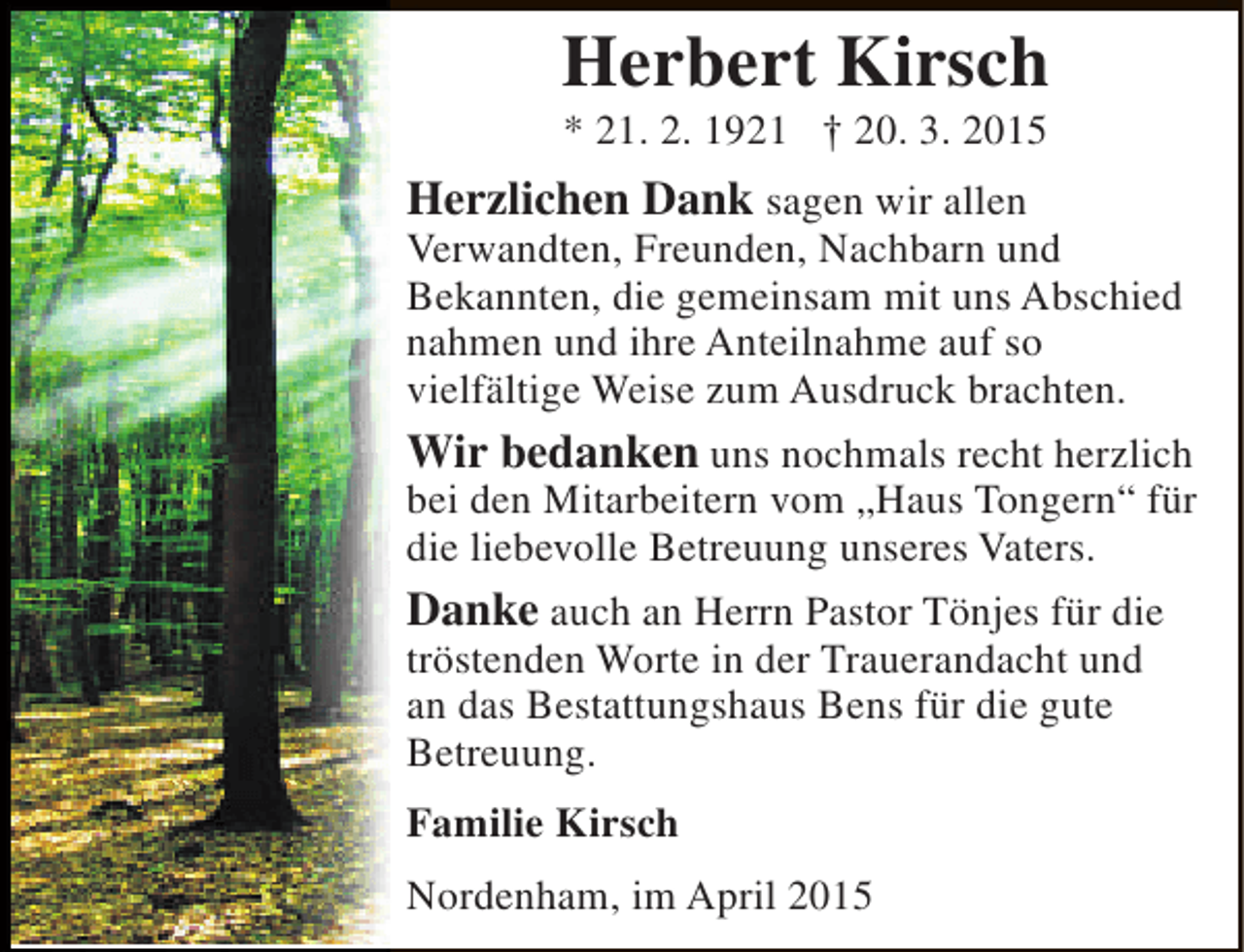 <p>Herbert Kirsch<br />* 21. 2. 1921 † 20. 3. 2015</p><p>Herzlichen Dank sagen wir allen</p><p>Verwandten, Freunden, Nachbarn und<br />Bekannten, die gemeinsam mit uns Abschied<br />nahmen und ihre Anteilnahme auf so<br />vielfältige Weise zum Ausdruck brachten.<br />Wir bedanken uns nochmals recht herzlich<br />bei den Mitarbeitern vom „Haus Tongern“ für<br />die liebevolle Betreuung unseres Vaters.<br />Danke auch an Herrn Pastor Tönjes für die<br />tröstenden Worte in der Trauerandacht und<br />an das Bestattungshaus Bens für die gute<br />Betreuung.<br />Familie Kirsch<br />Nordenham, im April 2015</p>