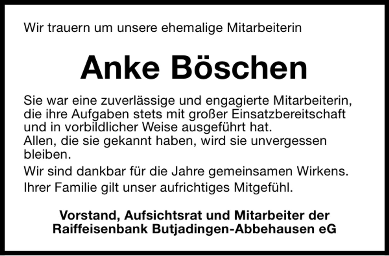 <p>Wir trauern um unsere ehemalige Mitarbeiterin</p><p>Anke Böschen<br />Sie war eine zuverlässige und engagierte Mitarbeiterin,<br />die ihre Aufgaben stets mit großer Einsatzbereitschaft<br />und in vorbildlicher Weise ausgeführt hat.<br />Allen, die sie gekannt haben, wird sie unvergessen<br />bleiben.<br />Wir sind dankbar für die Jahre gemeinsamen Wirkens.<br />Ihrer Familie gilt unser aufrichtiges Mitgefühl.<br />Vorstand, Aufsichtsrat und Mitarbeiter der<br />Raiffeisenbank Butjadingen-Abbehausen eG</p>