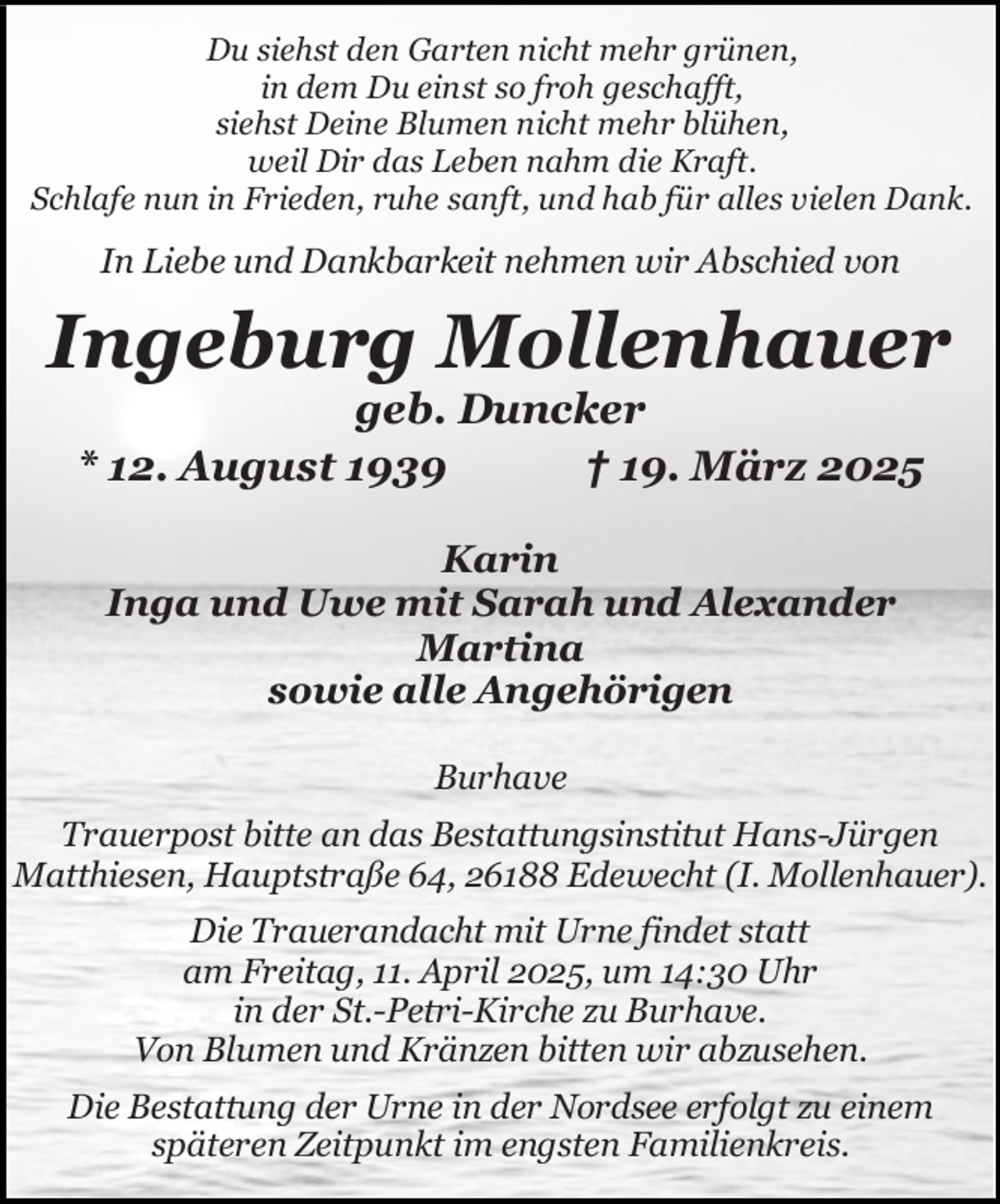 <p>Du siehst den Garten nicht mehr grünen,<br />in dem Du einst so froh geschafft,<br />siehst Deine Blumen nicht mehr blühen,<br />weil Dir das Leben nahm die Kraft.<br />Schlafe nun in Frieden, ruhe sanft, und hab für alles vielen Dank.</p><p>In Liebe und Dankbarkeit nehmen wir Abschied von</p><p>Ingeburg Mollenhauer<br />geb. Duncker<br />* 12. August 1939<br />† 19. März 2025<br />Karin<br />Inga und Uwe mit Sarah und Alexander<br />Martina<br />sowie alle Angehörigen<br />Burhave<br />Trauerpost bitte an das Bestattungsinstitut Hans-Jürgen<br />Matthiesen, Hauptstraße 64, 26188 Edewecht (I. Mollenhauer).<br />Die Trauerandacht mit Urne findet statt<br />am Freitag, 11. April 2025, um 14:30 Uhr<br />in der St.-Petri-Kirche zu Burhave.<br />Von Blumen und Kränzen bitten wir abzusehen.<br />Die Bestattung der Urne in der Nordsee erfolgt zu einem<br />späteren Zeitpunkt im engsten Familienkreis.</p>