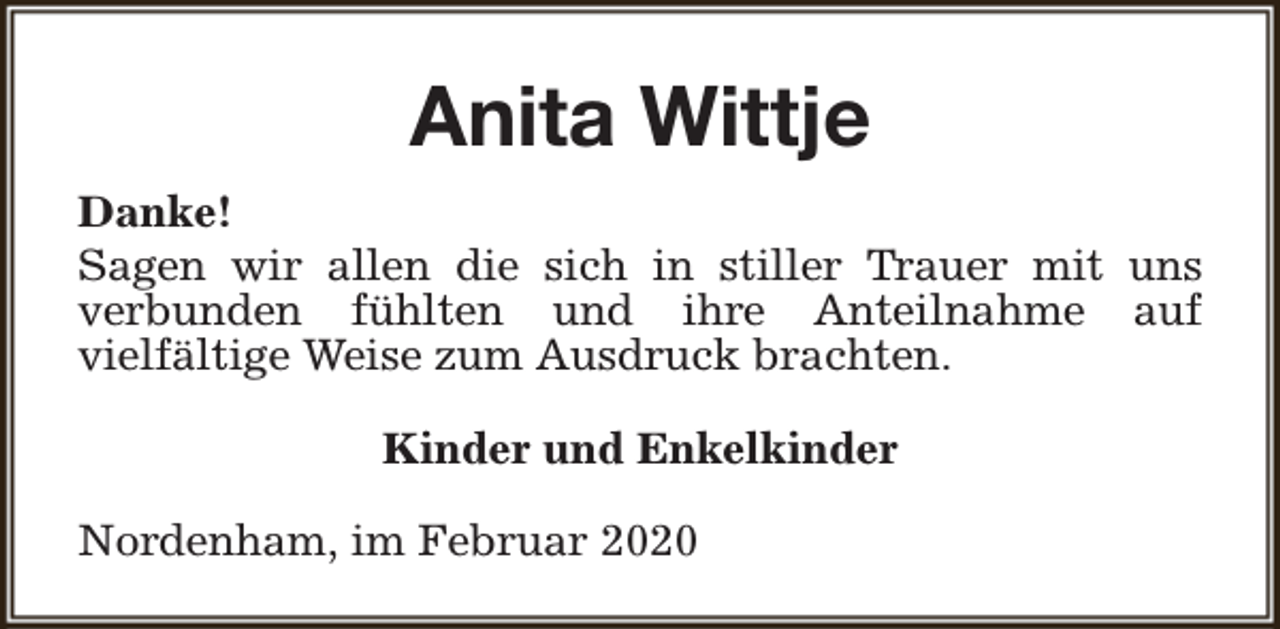 <p>Anita Wittje<br />Danke!<br />Sagen wir allen die sich in stiller Trauer mit uns<br />verbunden fühlten und ihre Anteilnahme auf<br />vielfältige Weise zum Ausdruck brachten.<br />Kinder und Enkelkinder<br />Nordenham, im Februar 2020</p>