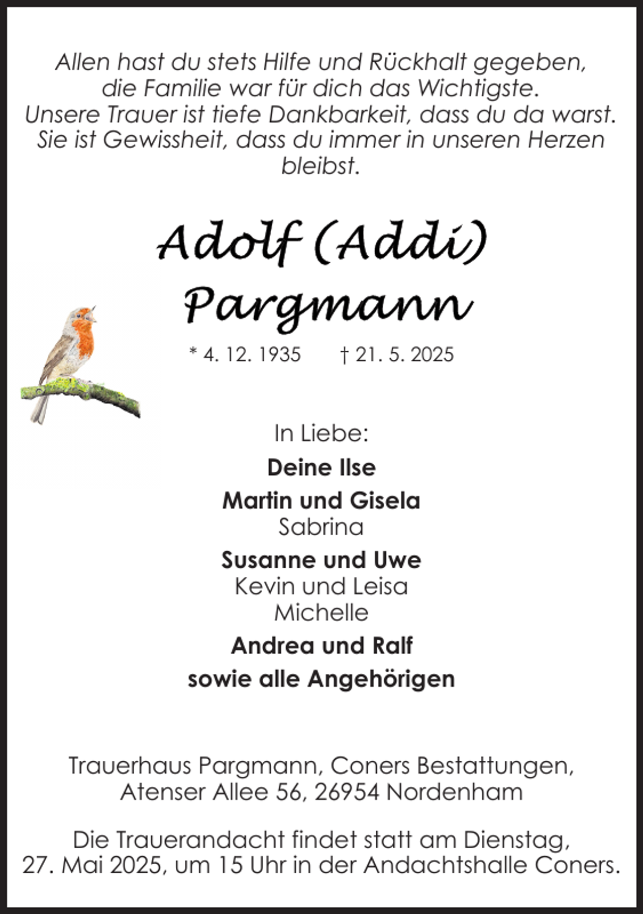 <p>Allen hast du stets Hilfe und Rückhalt gegeben,<br />die Familie war für dich das Wichtigste.<br />Unsere Trauer ist tiefe Dankbarkeit, dass du da warst.<br />Sie ist Gewissheit, dass du immer in unseren Herzen<br />bleibst.</p>
<p>* 4. 12. 1935</p>
<p>† 21. 5. 2025</p>
<p>In Liebe:<br />Deine Ilse<br />Martin und Gisela<br />Sabrina<br />Susanne und Uwe<br />Kevin und Leisa<br />Michelle<br />Andrea und Ralf<br />sowie alle Angehörigen<br />Trauerhaus Pargmann, Coners Bestattungen,<br />Atenser Allee 56, 26954 Nordenham<br />Die Trauerandacht findet statt am Dienstag,<br />27. Mai 2025, um 15 Uhr in der Andachtshalle Coners.</p>