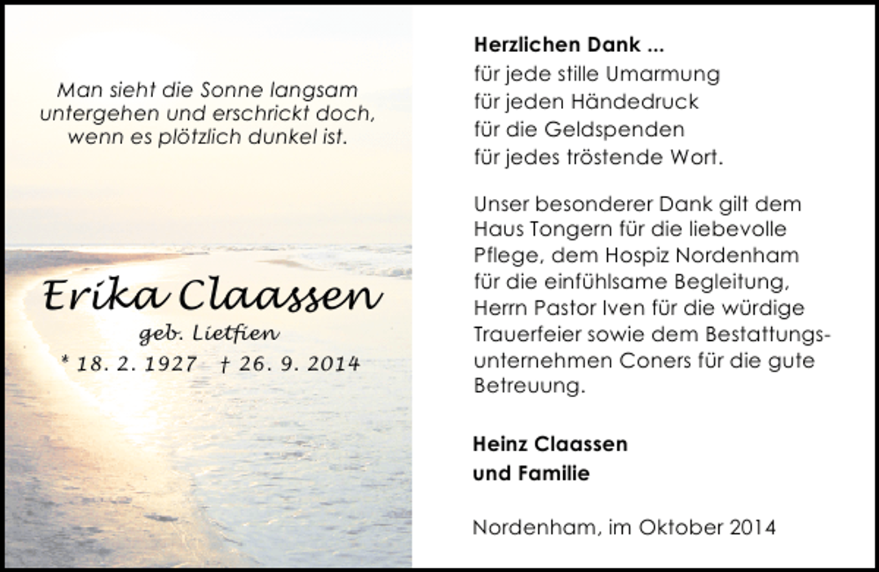 <p>Man sieht die Sonne langsam<br />untergehen und erschrickt doch,<br />wenn es plötzlich dunkel ist.</p><p>Erika Claassen<br />geb. Lietfien</p><p>* 18. 2. 1927</p><p>† 26. 9. 2014</p><p>Herzlichen Dank ...<br />für jede stille Umarmung<br />für jeden Händedruck<br />für die Geldspenden<br />für jedes tröstende Wort.<br />Unser besonderer Dank gilt dem<br />Haus Tongern für die liebevolle<br />Pflege, dem Hospiz Nordenham<br />für die einfühlsame Begleitung,<br />Herrn Pastor Iven für die würdige<br />Trauerfeier sowie dem Bestattungsunternehmen Coners für die gute<br />Betreuung.<br />Heinz Claassen<br />und Familie<br />Nordenham, im Oktober 2014</p>