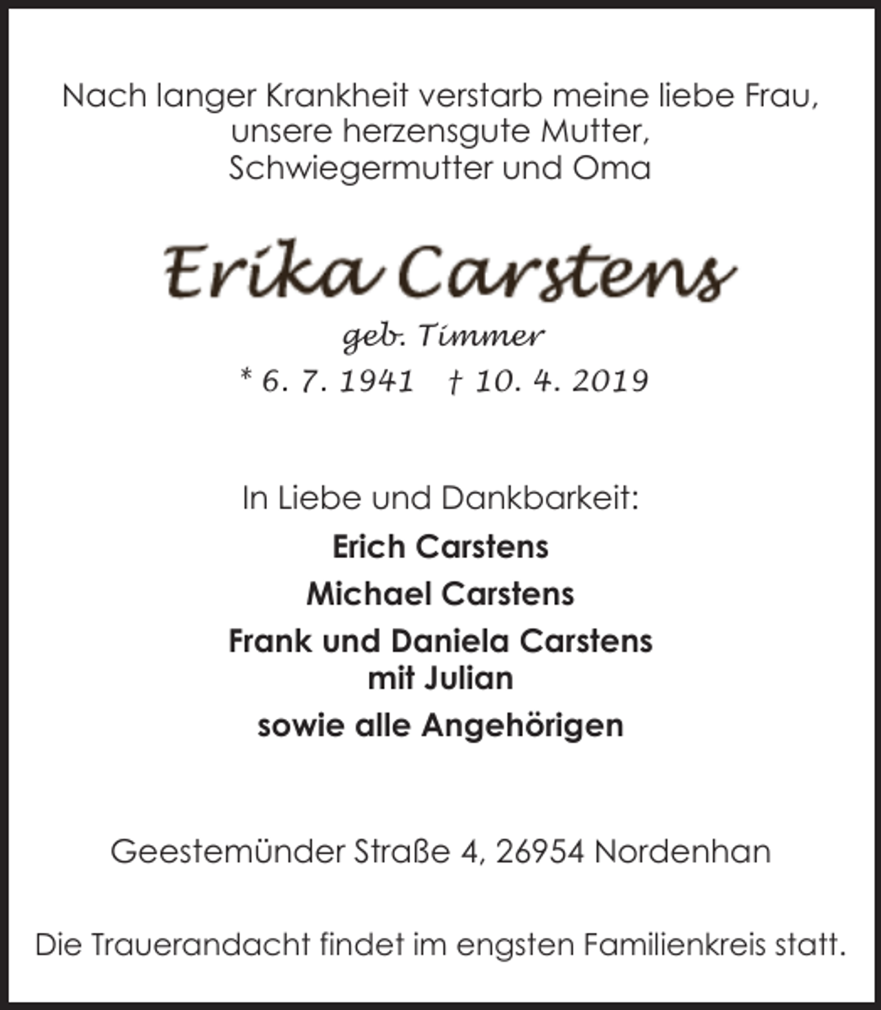 <p>Nach langer Krankheit verstarb meine liebe Frau,<br />unsere herzensgute Mutter,<br />Schwiegermutter und Oma</p><p>geb. Timmer</p><p>* 6. 7. 1941</p><p>† 10. 4. 2019</p><p>In Liebe und Dankbarkeit:<br />Erich Carstens<br />Michael Carstens<br />Frank und Daniela Carstens<br />mit Julian<br />sowie alle Angehörigen</p><p>Geestemünder Straße 4, 26954 Nordenhan<br />Die Trauerandacht findet im engsten Familienkreis statt.</p>