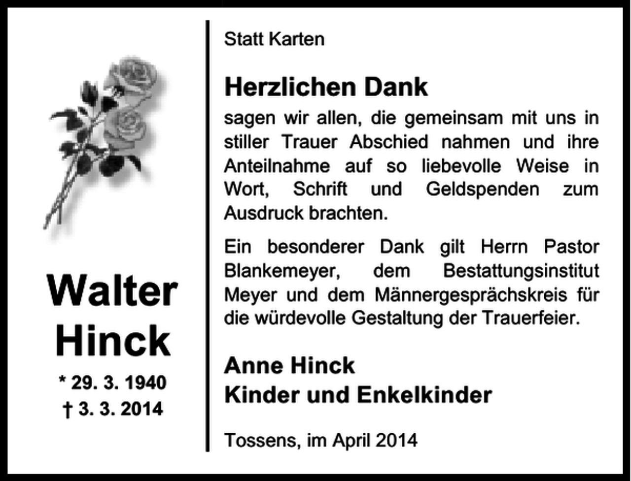 <p>Statt Karten</p><p>Herzlichen Dank<br />sagen wir allen, die gemeinsam mit uns in<br />stiller Trauer Abschied nahmen und ihre<br />Anteilnahme auf so liebevolle Weise in<br />Wort, Schrift und Geldspenden zum<br />Ausdruck brachten.</p><p>Walter<br />Hinck<br />* 29. 3. 1940<br />† 3. 3. 2014</p><p>Ein besonderer Dank gilt Herrn Pastor<br />Blankemeyer,<br />dem<br />Bestattungsinstitut<br />Meyer und dem Männergesprächskreis für<br />die würdevolle Gestaltung der Trauerfeier.</p><p>Anne Hinck<br />Kinder und Enkelkinder<br />Tossens, im April 2014</p>