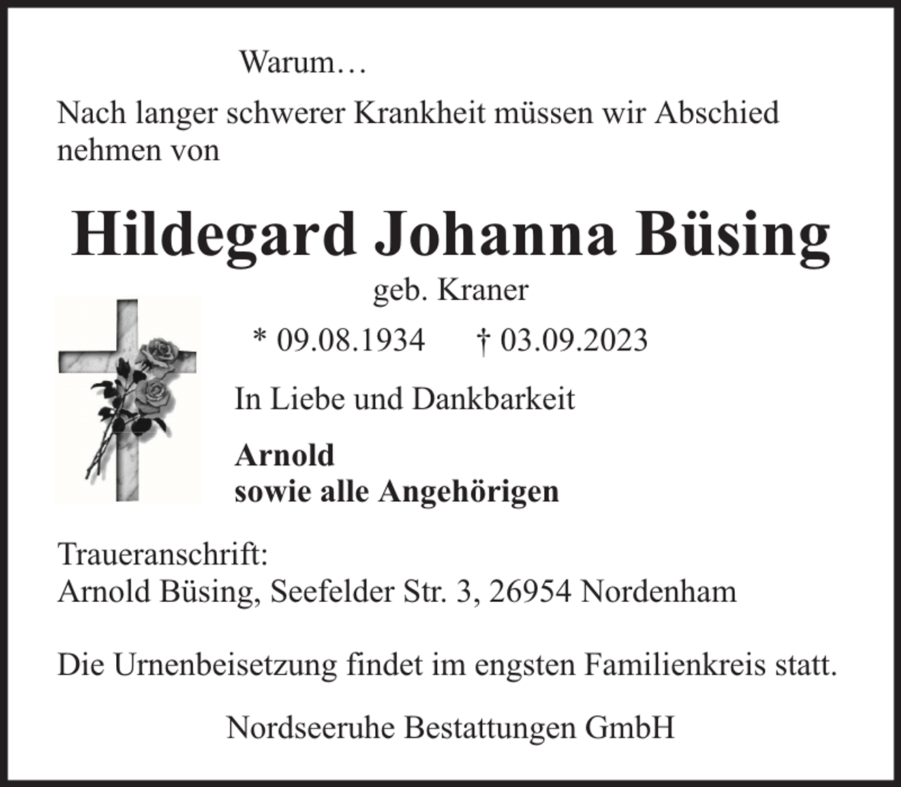 <p>Warum…<br />Nach langer schwerer Krankheit müssen wir Abschied<br />nehmen von</p><p>Hildegard Johanna Büsing<br />geb. Kraner</p><p>* 09.08.1934</p><p>† 03.09.2023</p><p>In Liebe und Dankbarkeit<br />Arnold<br />sowie alle Angehörigen<br />Traueranschrift:<br />Arnold Büsing, Seefelder Str. 3, 26954 Nordenham<br />Die Urnenbeisetzung findet im engsten Familienkreis statt.<br />Nordseeruhe Bestattungen GmbH</p>