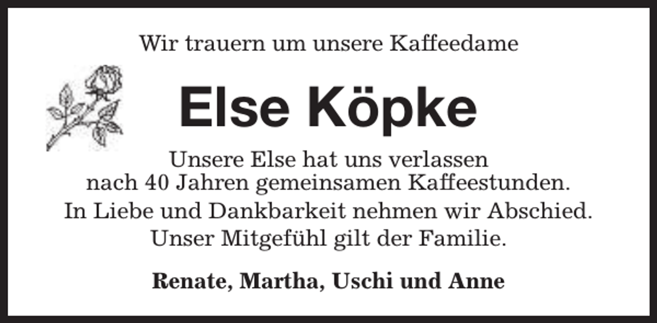 <p>Wir trauern um unsere Kaffeedame</p><p>Else Köpke<br />Unsere Else hat uns verlassen<br />nach 40 Jahren gemeinsamen Kaffeestunden.<br />In Liebe und Dankbarkeit nehmen wir Abschied.<br />Unser Mitgefühl gilt der Familie.<br />Renate, Martha, Uschi und Anne</p>