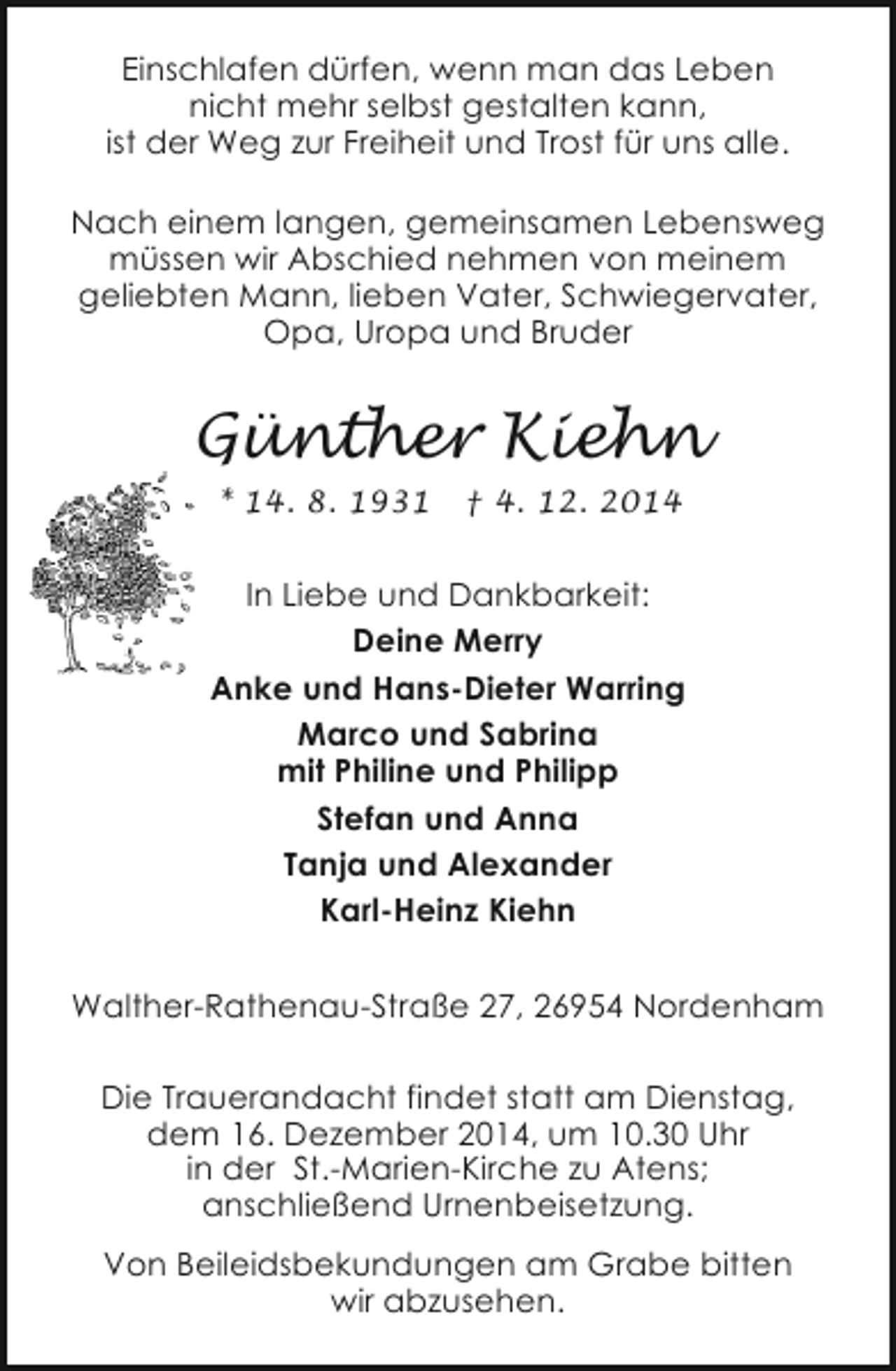 <p>Einschlafen dürfen, wenn man das Leben<br />nicht mehr selbst gestalten kann,<br />ist der Weg zur Freiheit und Trost für uns alle.<br />Nach einem langen, gemeinsamen Lebensweg<br />müssen wir Abschied nehmen von meinem<br />geliebten Mann, lieben Vater, Schwiegervater,<br />Opa, Uropa und Bruder</p><p>Günther Kiehn<br />* 14. 8. 1931</p><p>† 4. 12. 2014</p><p>In Liebe und Dankbarkeit:<br />Deine Merry<br />Anke und Hans-Dieter Warring<br />Marco und Sabrina<br />mit Philine und Philipp<br />Stefan und Anna<br />Tanja und Alexander<br />Karl-Heinz Kiehn<br />Walther-Rathenau-Straße 27, 26954 Nordenham<br />Die Trauerandacht findet statt am Dienstag,<br />dem 16. Dezember 2014, um 10.30 Uhr<br />in der St.-Marien-Kirche zu Atens;<br />anschließend Urnenbeisetzung.<br />Von Beileidsbekundungen am Grabe bitten<br />wir abzusehen.</p>