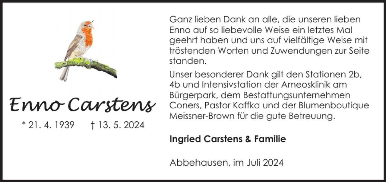 <p>* 21. 4. 1939</p><p>† 13. 5. 2024</p><p>Ganz lieben Dank an alle, die unseren lieben<br />Enno auf so liebevolle Weise ein letztes Mal<br />geehrt haben und uns auf vielfältige Weise mit<br />tröstenden Worten und Zuwendungen zur Seite<br />standen.<br />Unser besonderer Dank gilt den Stationen 2b,<br />4b und Intensivstation der Ameosklinik am<br />Bürgerpark, dem Bestattungsunternehmen<br />Coners, Pastor Kaffka und der Blumenboutique<br />Meissner-Brown für die gute Betreuung.</p><p>Ingried Carstens &amp; Familie<br />Abbehausen, im Juli 2024</p>