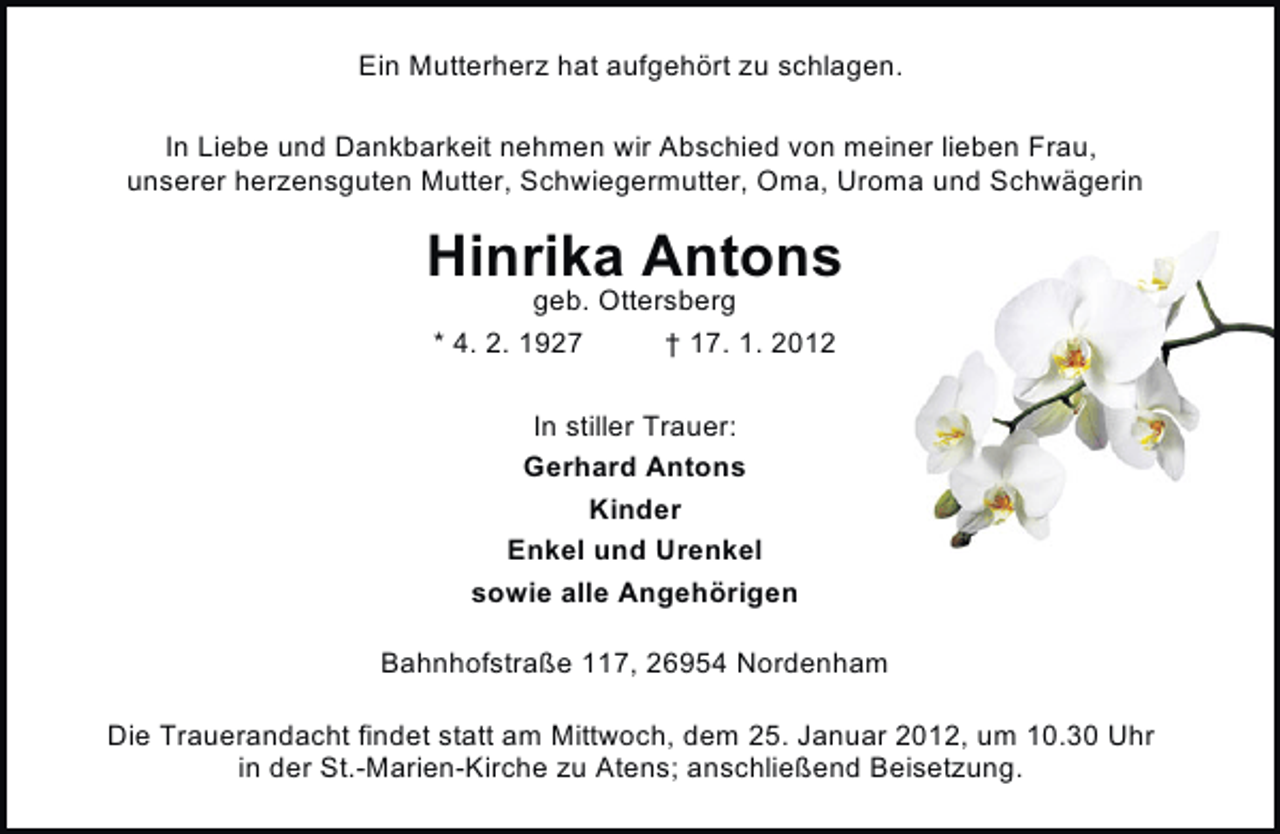 <p>Ein Mutterherz hat aufgehört zu schlagen.<br />In Liebe und Dankbarkeit nehmen wir Abschied von meiner lieben Frau,<br />unserer herzensguten Mutter, Schwiegermutter, Oma, Uroma und Schwägerin</p><p>Hinrika Antons<br />geb. Ottersberg<br />* 4. 2. 1927<br />† 17. 1. 2012<br />In stiller Trauer:<br />Gerhard Antons<br />Kinder<br />Enkel und Urenkel<br />sowie alle Angehörigen<br />Bahnhofstraße 117, 26954 Nordenham<br />Die Trauerandacht findet statt am Mittwoch, dem 25. Januar 2012, um 10.30 Uhr<br />in der St.-Marien-Kirche zu Atens; anschließend Beisetzung.</p>