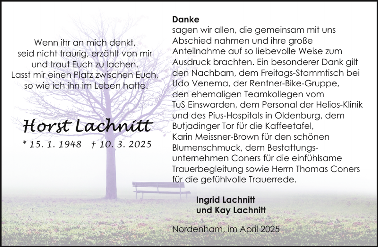 <p>Wenn ihr an mich denkt,<br />seid nicht traurig, erzählt von mir<br />und traut Euch zu lachen.<br />Lasst mir einen Platz zwischen Euch,<br />so wie ich ihn im Leben hatte.</p><p>* 15. 1. 1948</p><p>† 10. 3. 2025</p><p>Danke<br />sagen wir allen, die gemeinsam mit uns<br />Abschied nahmen und ihre große<br />Anteilnahme auf so liebevolle Weise zum<br />Ausdruck brachten. Ein besonderer Dank gilt<br />den Nachbarn, dem Freitags-Stammtisch bei<br />Udo Venema, der Rentner-Bike-Gruppe,<br />den ehemaligen Teamkollegen vom<br />TuS Einswarden, dem Personal der Helios-Klinik<br />und des Pius-Hospitals in Oldenburg, dem<br />Butjadinger Tor für die Kaffeetafel,<br />Karin Meissner-Brown für den schönen<br />Blumenschmuck, dem Bestattungsunternehmen Coners für die einfühlsame<br />Trauerbegleitung sowie Herrn Thomas Coners<br />für die gefühlvolle Trauerrede.<br />Ingrid Lachnitt<br />und Kay Lachnitt<br />Nordenham, im April 2025</p>