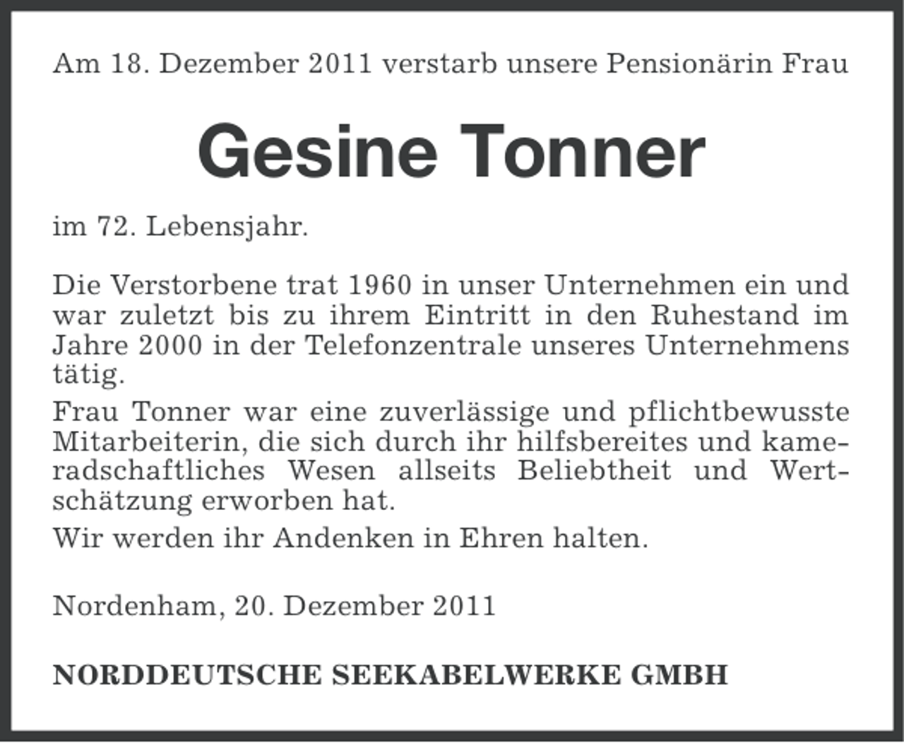 <p>Am 18. Dezember 2011 verstarb unsere Pensionärin Frau</p><p>Gesine Tonner<br />im 72. Lebensjahr.<br />Die Verstorbene trat 1960 in unser Unternehmen ein und<br />war zuletzt bis zu ihrem Eintritt in den Ruhestand im<br />Jahre 2000 in der Telefonzentrale unseres Unternehmens<br />tätig.<br />Frau Tonner war eine zuverlässige und pflichtbewusste<br />Mitarbeiterin, die sich durch ihr hilfsbereites und kameradschaftliches Wesen allseits Beliebtheit und Wertschätzung erworben hat.<br />Wir werden ihr Andenken in Ehren halten.<br />Nordenham, 20. Dezember 2011<br />NORDDEUTSCHE SEEKABELWERKE GMBH</p>
