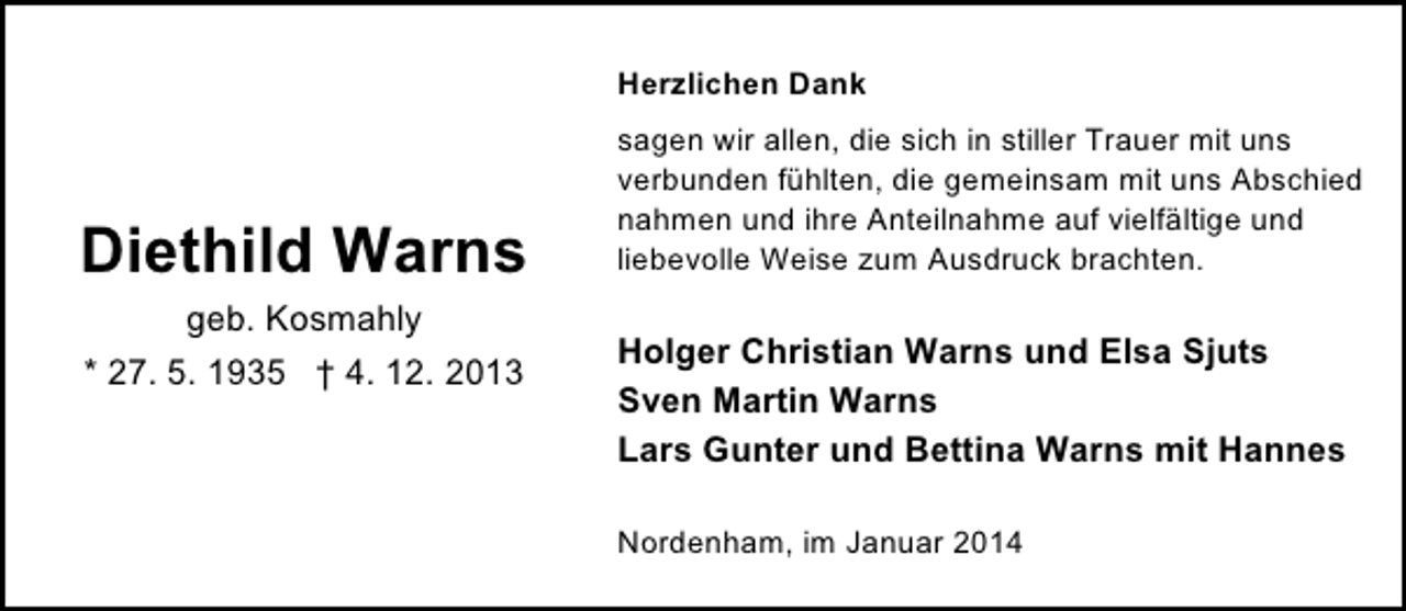 <p>Herzlichen Dank</p><p>Diethild Warns<br />geb. Kosmahly<br />* 27. 5. 1935 † 4. 12. 2013</p><p>sagen wir allen, die sich in stiller Trauer mit uns<br />verbunden fühlten, die gemeinsam mit uns Abschied<br />nahmen und ihre Anteilnahme auf vielfältige und<br />liebevolle Weise zum Ausdruck brachten.</p><p>Holger Christian Warns und Elsa Sjuts<br />Sven Martin Warns<br />Lars Gunter und Bettina Warns mit Hannes<br />Nordenham, im Januar 2014</p>