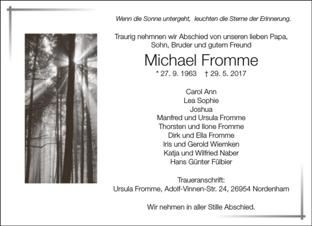 <p>Wenn die Sonne untergeht, leuchten die Sterne der Erinnerung.</p><p>Traurig nehmnen wir Abschied von unseren lieben Papa,<br />Sohn, Bruder und gutem Freund</p><p>Michael Fromme<br />* 27. 9. 1963</p><p>† 29. 5. 2017</p><p>Carol Ann<br />Lea Sophie<br />Joshua<br />Manfred und Ursula Fromme<br />Thorsten und Ilone Fromme<br />Dirk und Ella Fromme<br />Iris und Gerold Wiemken<br />Katja und Wilfried Naber<br />Hans Günter Fülbier<br />Traueranschrift:<br />Ursula Fromme, Adolf-Vinnen-Str. 24, 26954 Nordenham<br />Wir nehmen in aller Stille Abschied.</p>