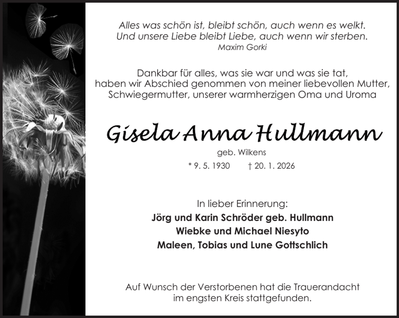 <p>Alles was schön ist, bleibt schön, auch wenn es welkt.<br />Und unsere Liebe bleibt Liebe, auch wenn wir sterben.<br />Maxim Gorki</p>
<p>Dankbar für alles, was sie war und was sie tat,<br />haben wir Abschied genommen von meiner liebevollen Mutter,<br />Schwiegermutter, unserer warmherzigen Oma und Uroma</p>
<p>geb. Wilkens<br />* 9. 5. 1930</p>
<p>† 20. 1. 2026</p>
<p>In lieber Erinnerung:<br />Jörg und Karin Schröder geb. Hullmann<br />Wiebke und Michael Niesyto<br />Maleen, Tobias und Lune Gottschlich</p>
<p>Auf Wunsch der Verstorbenen hat die Trauerandacht<br />im engsten Kreis stattgefunden.</p>