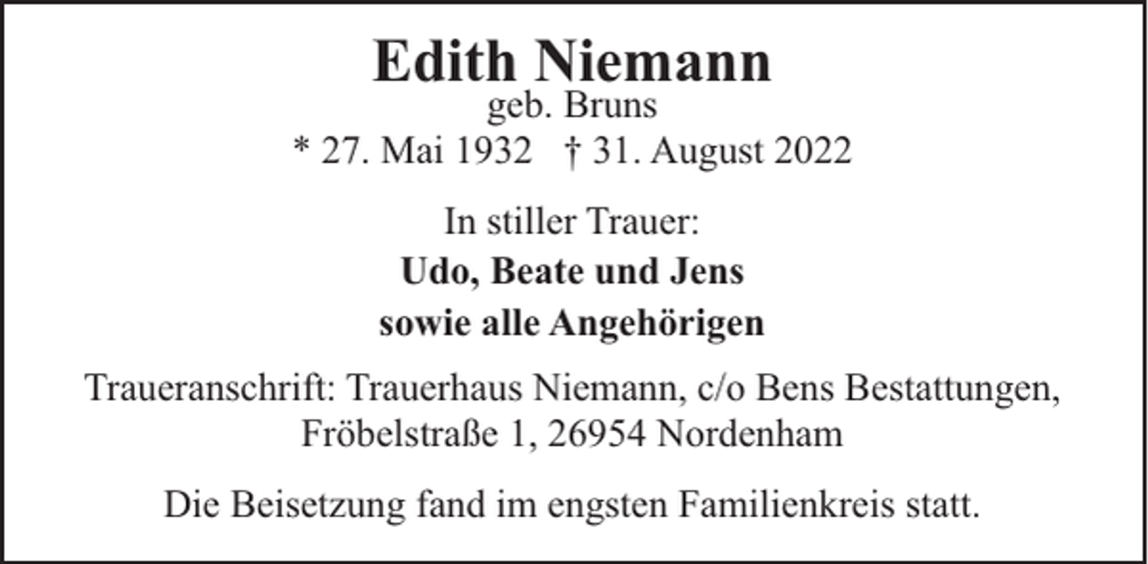 <p>Edith Niemann</p><p>geb. Bruns<br />* 27. Mai 1932 † 31. August 2022<br />In stiller Trauer:<br />Udo, Beate und Jens<br />sowie alle Angehörigen<br />Traueranschrift: Trauerhaus Niemann, c/o Bens Bestattungen,<br />Fröbelstraße 1, 26954 Nordenham<br />Die Beisetzung fand im engsten Familienkreis statt.</p>