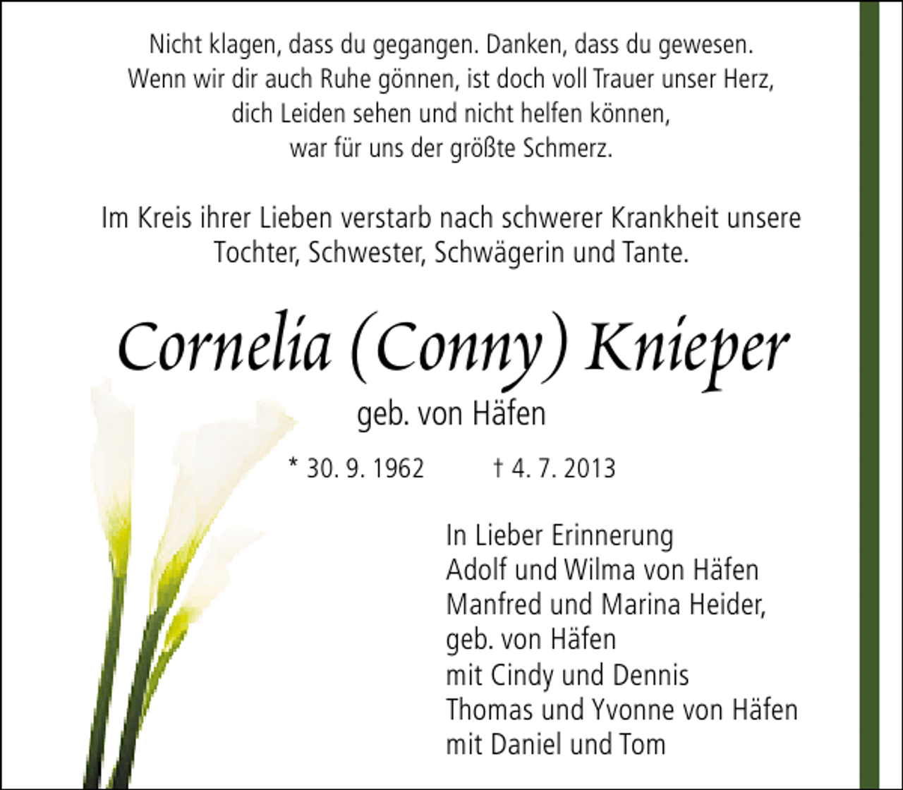 <p>Nicht klagen, dass du gegangen. Danken, dass du gewesen.<br />Wenn wir dir auch Ruhe gönnen, ist doch voll Trauer unser Herz,<br />dich Leiden sehen und nicht helfen können,<br />war für uns der größte Schmerz.</p><p>Im Kreis ihrer Lieben verstarb nach schwerer Krankheit unsere<br />Tochter, Schwester, Schwägerin und Tante.</p><p>Cornelia (Conny) Knieper<br />geb. von Häfen</p><p>* 30. 9. 1962</p><p>† 4. 7. 2013</p><p>In Lieber Erinnerung<br />Adolf und Wilma von Häfen<br />Manfred und Marina Heider,<br />geb. von Häfen<br />mit Cindy und Dennis<br />Thomas und Yvonne von Häfen<br />mit Daniel und Tom</p>