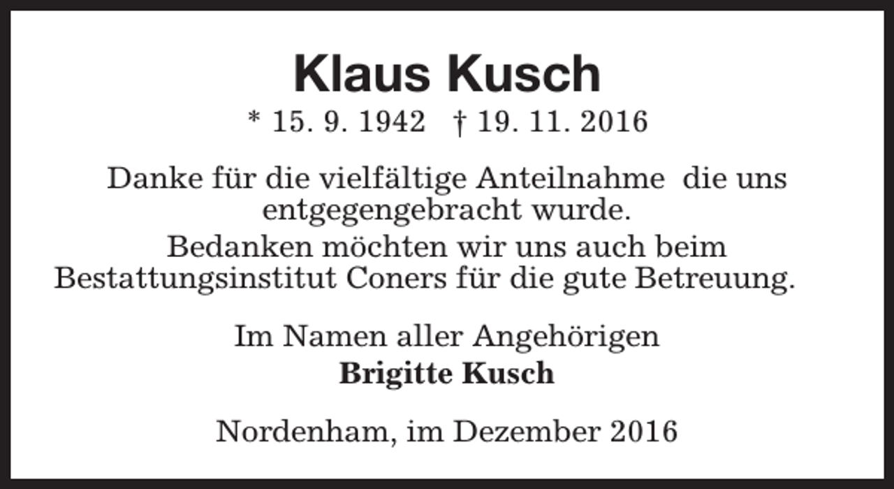<p>Klaus Kusch</p><p>* 15. 9. 1942 † 19. 11. 2016<br />Danke für die vielfältige Anteilnahme die uns<br />entgegengebracht wurde.<br />Bedanken möchten wir uns auch beim<br />Bestattungsinstitut Coners für die gute Betreuung.<br />Im Namen aller Angehörigen<br />Brigitte Kusch<br />Nordenham, im Dezember 2016</p>