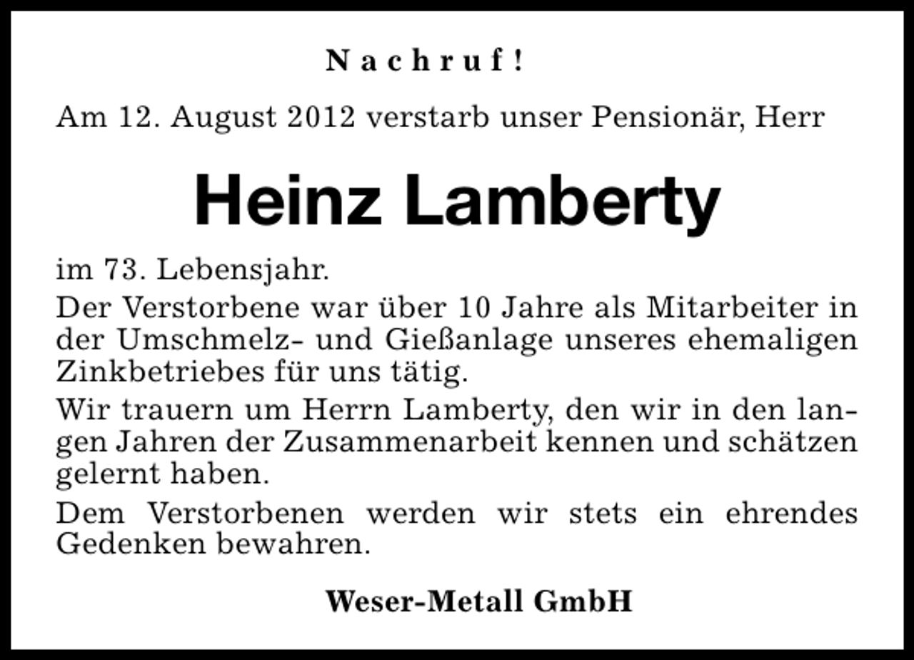 <p>Nachruf!<br />Am 12. August 2012 verstarb unser Pensionär, Herr</p><p>Heinz Lamberty<br />im 73. Lebensjahr.<br />Der Verstorbene war über 10 Jahre als Mitarbeiter in<br />der Umschmelz- und Gießanlage unseres ehemaligen<br />Zinkbetriebes für uns tätig.<br />Wir trauern um Herrn Lamberty, den wir in den langen Jahren der Zusammenarbeit kennen und schätzen<br />gelernt haben.<br />Dem Verstorbenen werden wir stets ein ehrendes<br />Gedenken bewahren.<br />Weser-Metall GmbH</p>