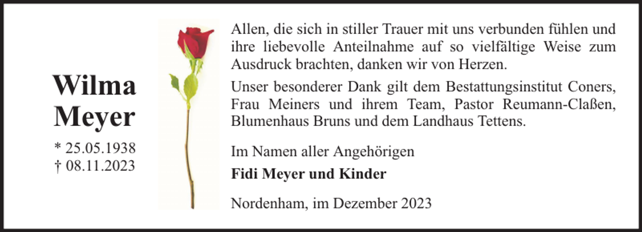 <p>Wilma<br />Meyer<br />* 25.05.1938<br />† 08.11.2023</p><p>Allen, die sich in stiller Trauer mit uns verbunden fühlen und<br />ihre liebevolle Anteilnahme auf so vielfältige Weise zum<br />Ausdruck brachten, danken wir von Herzen.<br />Unser besonderer Dank gilt dem Bestattungsinstitut Coners,<br />Frau Meiners und ihrem Team, Pastor Reumann-Claßen,<br />Blumenhaus Bruns und dem Landhaus Tettens.<br />Im Namen aller Angehörigen<br />Fidi Meyer und Kinder<br />Nordenham, im Dezember 2023</p>