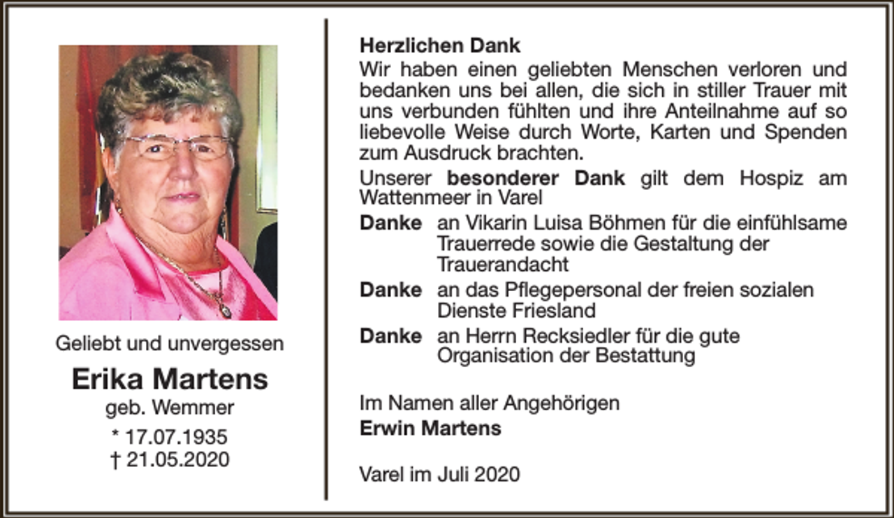 <p>Geliebt und unvergessen</p><p>Erika Martens<br />geb. Wemmer<br />* 17.07.1935<br />† 21.05.2020</p><p>Herzlichen Dank<br />Wir haben einen geliebten Menschen verloren und<br />bedanken uns bei allen, die sich in stiller Trauer mit<br />uns verbunden fühlten und ihre Anteilnahme auf so<br />liebevolle Weise durch Worte, Karten und Spenden<br />zum Ausdruck brachten.<br />Unserer besonderer Dank gilt dem Hospiz am<br />Wattenmeer in Varel<br />Danke an Vikarin Luisa Böhmen für die einfühlsame<br />Trauerrede sowie die Gestaltung der<br />Trauerandacht<br />Danke an das Pflegepersonal der freien sozialen<br />Dienste Friesland<br />Danke an Herrn Recksiedler für die gute<br />Organisation der Bestattung<br />Im Namen aller Angehörigen<br />Erwin Martens<br />Varel im Juli 2020</p>