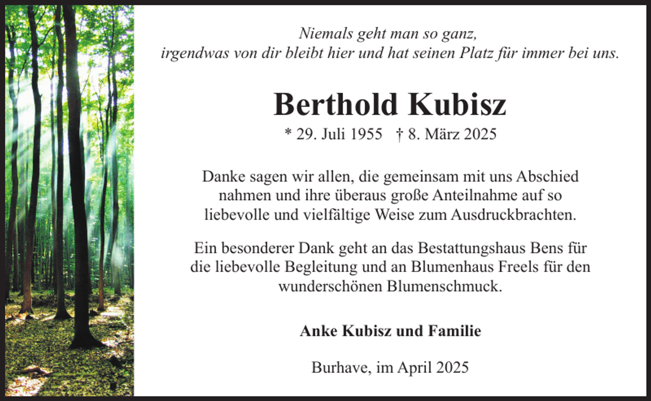 <p>Niemals geht man so ganz,<br />irgendwas von dir bleibt hier und hat seinen Platz für immer bei uns.</p><p>Berthold Kubisz<br />* 29. Juli 1955 † 8. März 2025</p><p>Danke sagen wir allen, die gemeinsam mit uns Abschied<br />nahmen und ihre überaus große Anteilnahme auf so<br />liebevolle und vielfältige Weise zum Ausdruckbrachten.<br />Ein besonderer Dank geht an das Bestattungshaus Bens für<br />die liebevolle Begleitung und an Blumenhaus Freels für den<br />wunderschönen Blumenschmuck.<br />Anke Kubisz und Familie<br />Burhave, im April 2025</p>