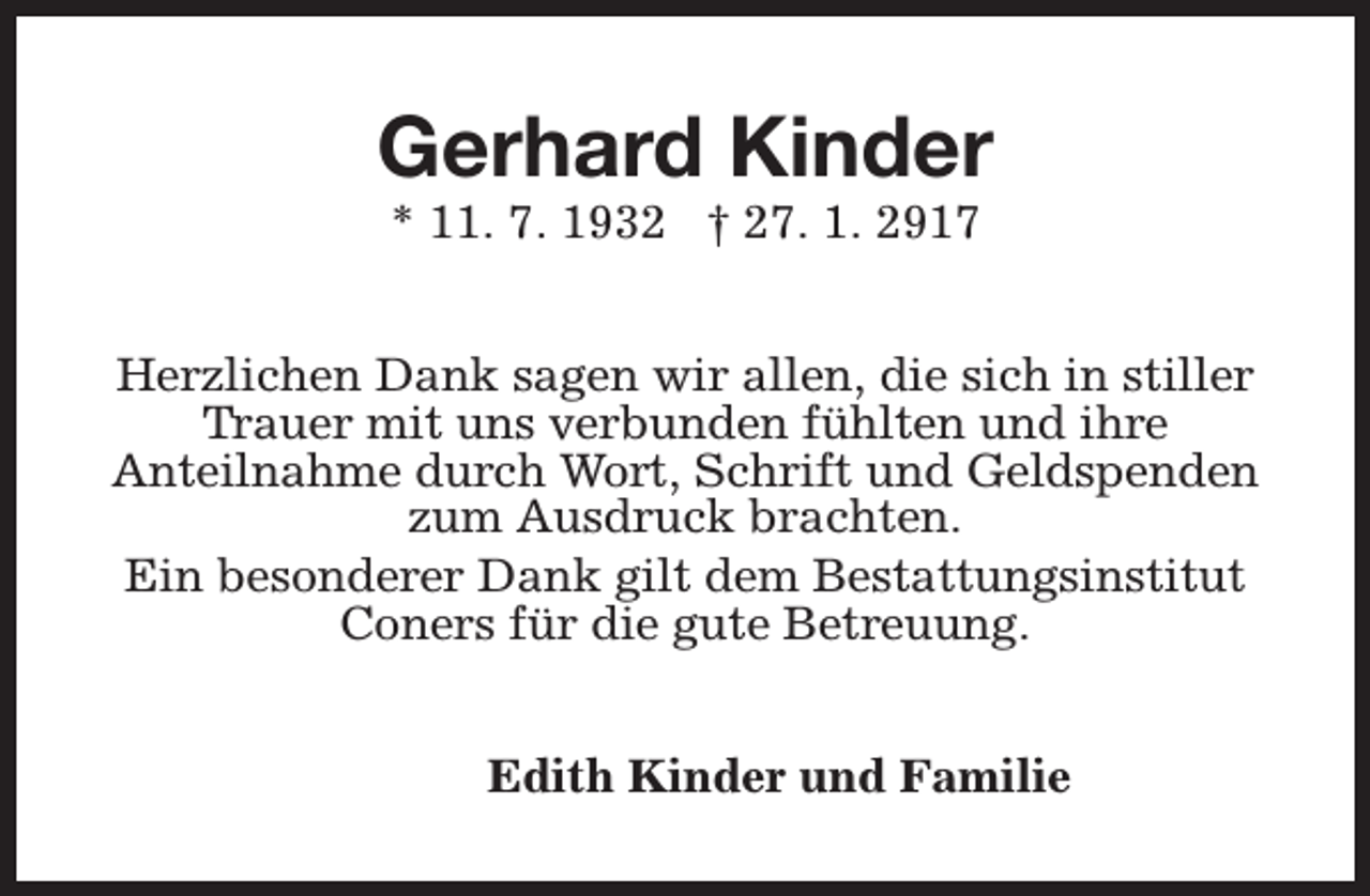 <p>Gerhard Kinder<br />* 11. 7. 1932 † 27. 1. 2917</p><p>Herzlichen Dank sagen wir allen, die sich in stiller<br />Trauer mit uns verbunden fühlten und ihre<br />Anteilnahme durch Wort, Schrift und Geldspenden<br />zum Ausdruck brachten.<br />Ein besonderer Dank gilt dem Bestattungsinstitut<br />Coners für die gute Betreuung.<br />Edith Kinder und Familie</p>