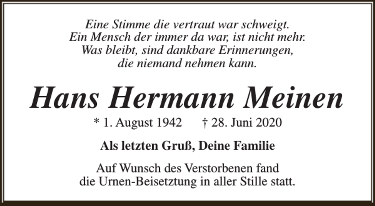 <p>Eine Stimme die vertraut war schweigt.<br />Ein Mensch der immer da war, ist nicht mehr.<br />Was bleibt, sind dankbare Erinnerungen,<br />die niemand nehmen kann.</p><p>Hans Hermann Meinen<br />* 1. August 1942</p><p>† 28. Juni 2020</p><p>Als letzten Gruß, Deine Familie<br />Auf Wunsch des Verstorbenen fand<br />die Urnen-Beisetztung in aller Stille statt.</p>