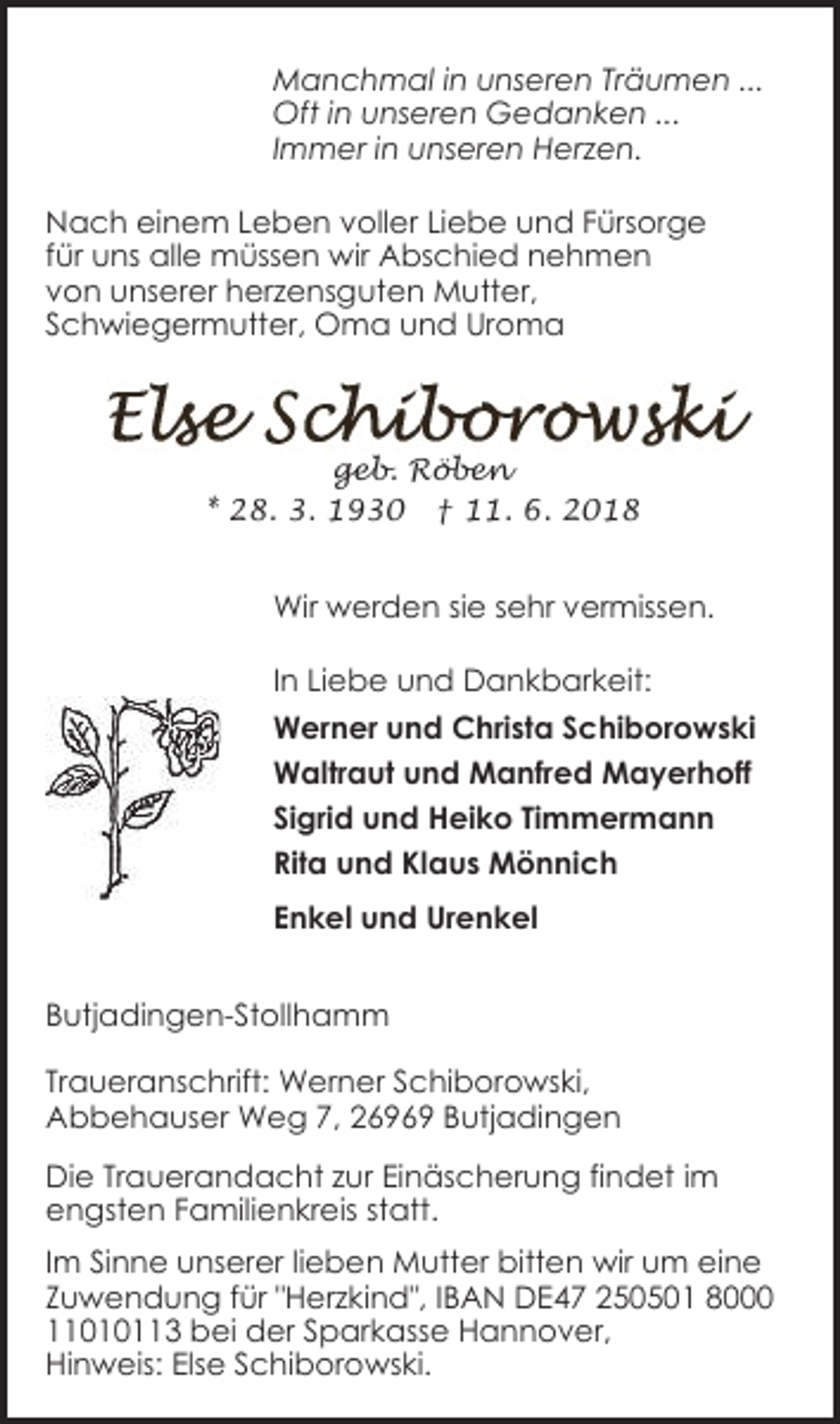 <p>Manchmal in unseren Träumen ...<br />Oft in unseren Gedanken ...<br />Immer in unseren Herzen.<br />Nach einem Leben voller Liebe und Fürsorge<br />für uns alle müssen wir Abschied nehmen<br />von unserer herzensguten Mutter,<br />Schwiegermutter, Oma und Uroma</p><p>geb. Röben<br />* 28. 3. 1930 † 11. 6. 2018</p><p>Wir werden sie sehr vermissen.<br />In Liebe und Dankbarkeit:<br />Werner und Christa Schiborowski<br />Waltraut und Manfred Mayerhoff<br />Sigrid und Heiko Timmermann<br />Rita und Klaus Mönnich<br />Enkel und Urenkel<br />Butjadingen-Stollhamm<br />Traueranschrift: Werner Schiborowski,<br />Abbehauser Weg 7, 26969 Butjadingen<br />Die Trauerandacht zur Einäscherung findet im<br />engsten Familienkreis statt.<br />Im Sinne unserer lieben Mutter bitten wir um eine<br />Zuwendung für "Herzkind", IBAN DE47 250501 8000<br />11010113 bei der Sparkasse Hannover,<br />Hinweis: Else Schiborowski.</p>
