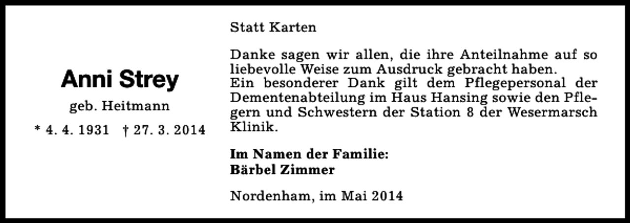 <p>Statt Karten</p><p>Anni Strey<br />geb. Heitmann<br />* 4. 4. 1931 † 27. 3. 2014</p><p>Danke sagen wir allen, die ihre Anteilnahme auf so<br />liebevolle Weise zum Ausdruck gebracht haben.<br />Ein besonderer Dank gilt dem Pflegepersonal der<br />Dementenabteilung im Haus Hansing sowie den Pflegern und Schwestern der Station 8 der Wesermarsch<br />Klinik.<br />Im Namen der Familie:<br />Bärbel Zimmer<br />Nordenham, im Mai 2014</p>