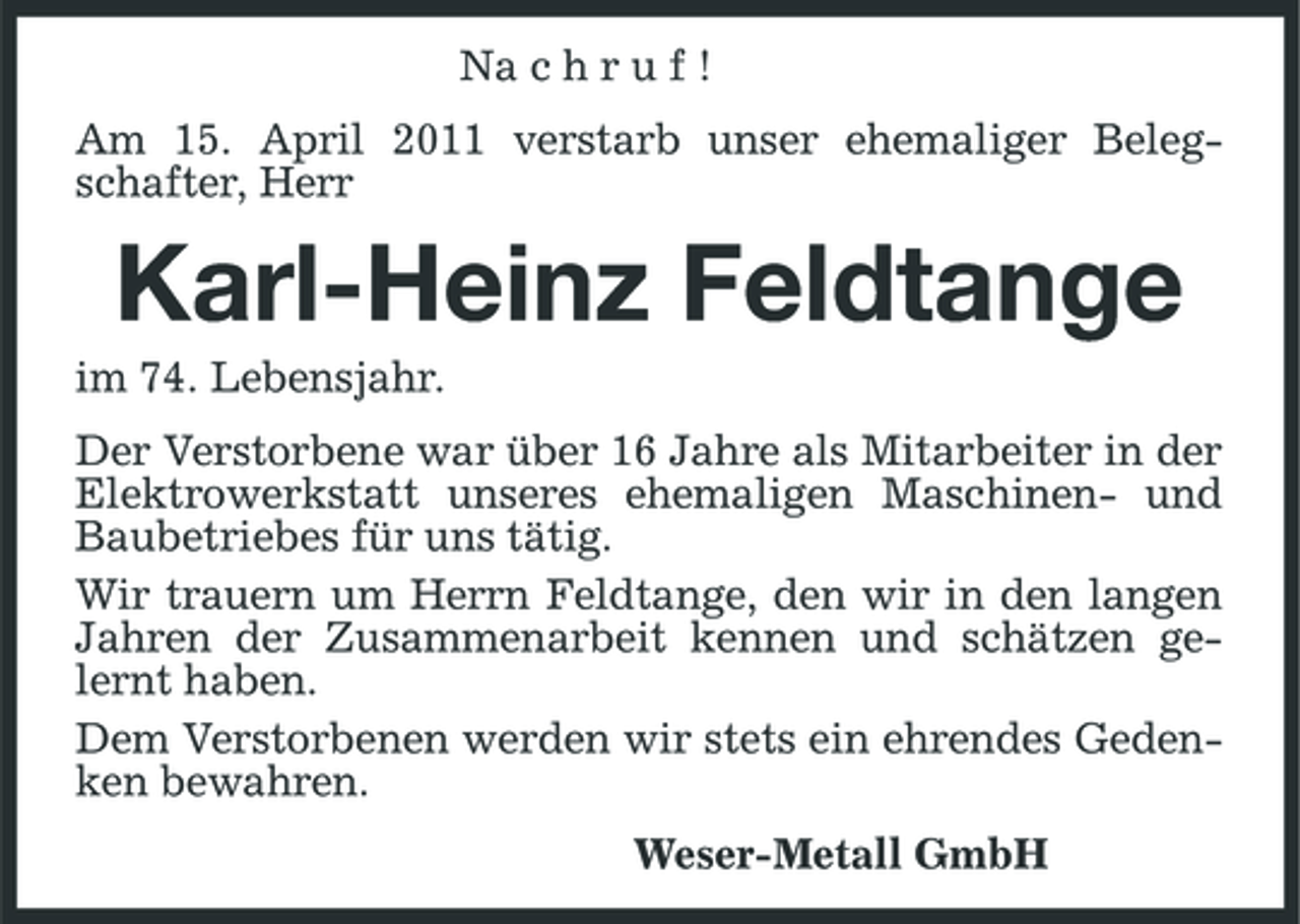 <p>Na c h r u f ! Am 15. April 2011 verstarb unser ehemaliger Belegschafter, Herr</p><p>Karl-Heinz Feldtange<br />im 74. Lebensjahr. Der Verstorbene war über 16 Jahre als Mitarbeiter in der Elektrowerkstatt unseres ehemaligen Maschinen- und Baubetriebes für uns tätig. Wir trauern um Herrn Feldtange, den wir in den langen Jahren der Zusammenarbeit kennen und schätzen gelernt haben. Dem Verstorbenen werden wir stets ein ehrendes Gedenken bewahren. Weser-Metall GmbH</p>