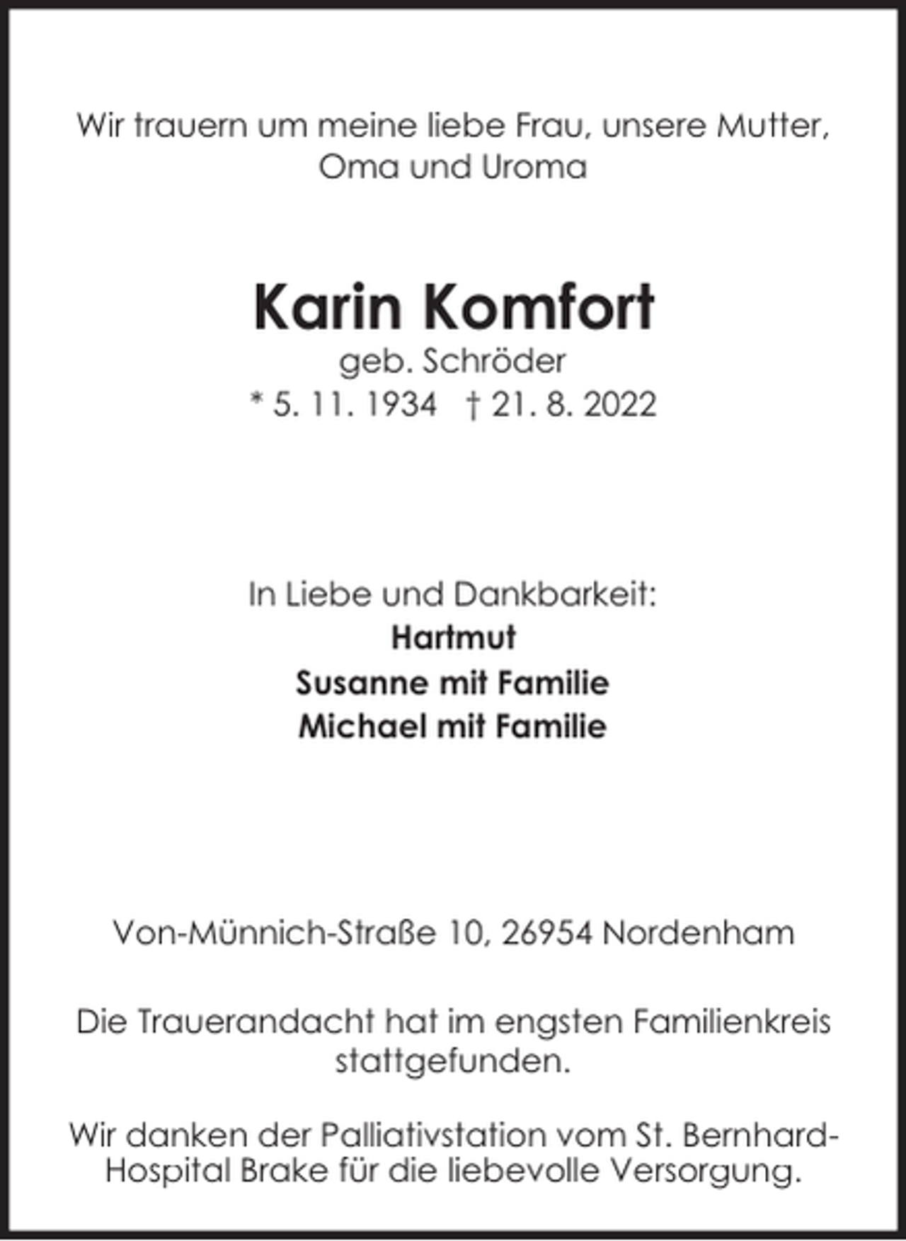 <p>Wir trauern um meine liebe Frau, unsere Mutter,<br />Oma und Uroma</p><p>Karin Komfort</p><p>geb. Schröder<br />* 5. 11. 1934 † 21. 8. 2022</p><p>In Liebe und Dankbarkeit:<br />Hartmut<br />Susanne mit Familie<br />Michael mit Familie</p><p>Von-Münnich-Straße 10, 26954 Nordenham<br />Die Trauerandacht hat im engsten Familienkreis<br />stattgefunden.<br />Wir danken der Palliativstation vom St. BernhardHospital Brake für die liebevolle Versorgung.</p>