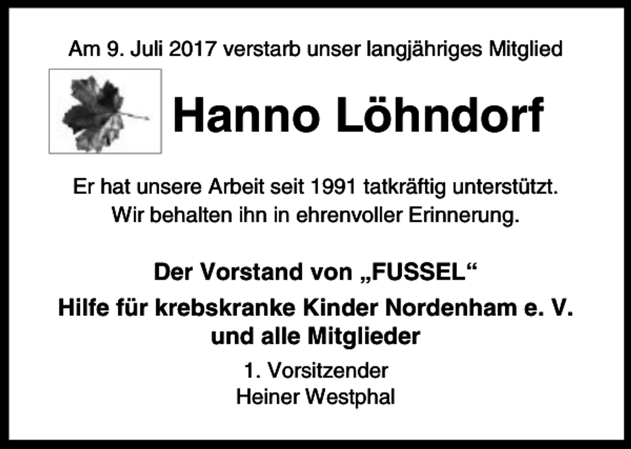 <p>Am 9. Juli 2017 verstarb unser langjähriges Mitglied</p><p>Hanno Löhndorf<br />Er hat unsere Arbeit seit 1991 tatkräftig unterstützt.<br />Wir behalten ihn in ehrenvoller Erinnerung.</p><p>Der Vorstand von „FUSSEL“<br />Hilfe für krebskranke Kinder Nordenham e. V.<br />und alle Mitglieder<br />1. Vorsitzender<br />Heiner Westphal</p>