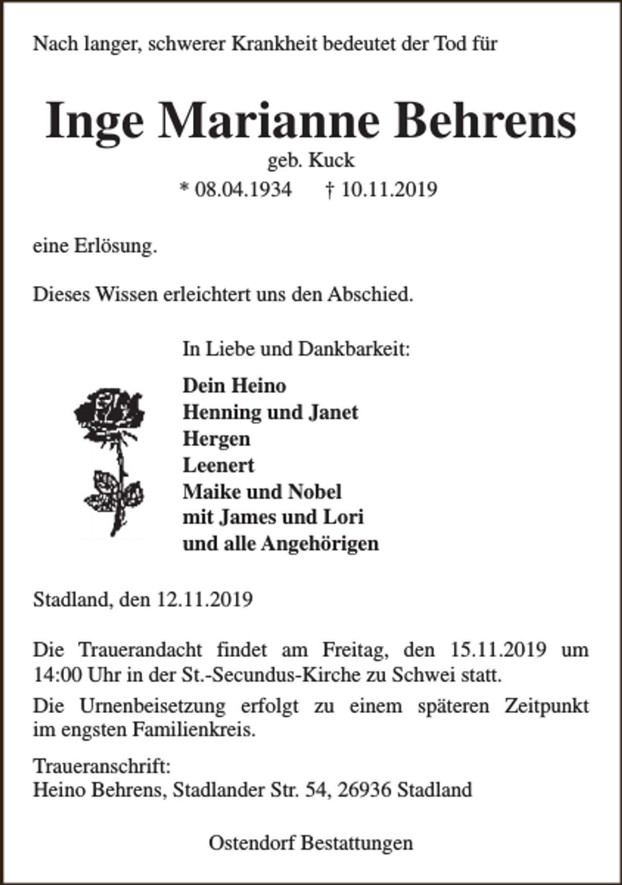 <p>Nach langer, schwerer Krankheit bedeutet der Tod für</p><p>Inge Marianne Behrens<br />geb. Kuck<br />* 08.04.1934<br />† 10.11.2019</p><p>eine Erlösung.<br />Dieses Wissen erleichtert uns den Abschied.<br />In Liebe und Dankbarkeit:<br />Dein Heino<br />Henning und Janet<br />Hergen<br />Leenert<br />Maike und Nobel<br />mit James und Lori<br />und alle Angehörigen<br />Stadland, den 12.11.2019<br />Die Trauerandacht findet am Freitag, den 15.11.2019 um<br />14:00 Uhr in der St.-Secundus-Kirche zu Schwei statt.<br />Die Urnenbeisetzung erfolgt zu einem späteren Zeitpunkt<br />im engsten Familienkreis.<br />Traueranschrift:<br />Heino Behrens, Stadlander Str. 54, 26936 Stadland<br />Ostendorf Bestattungen</p>