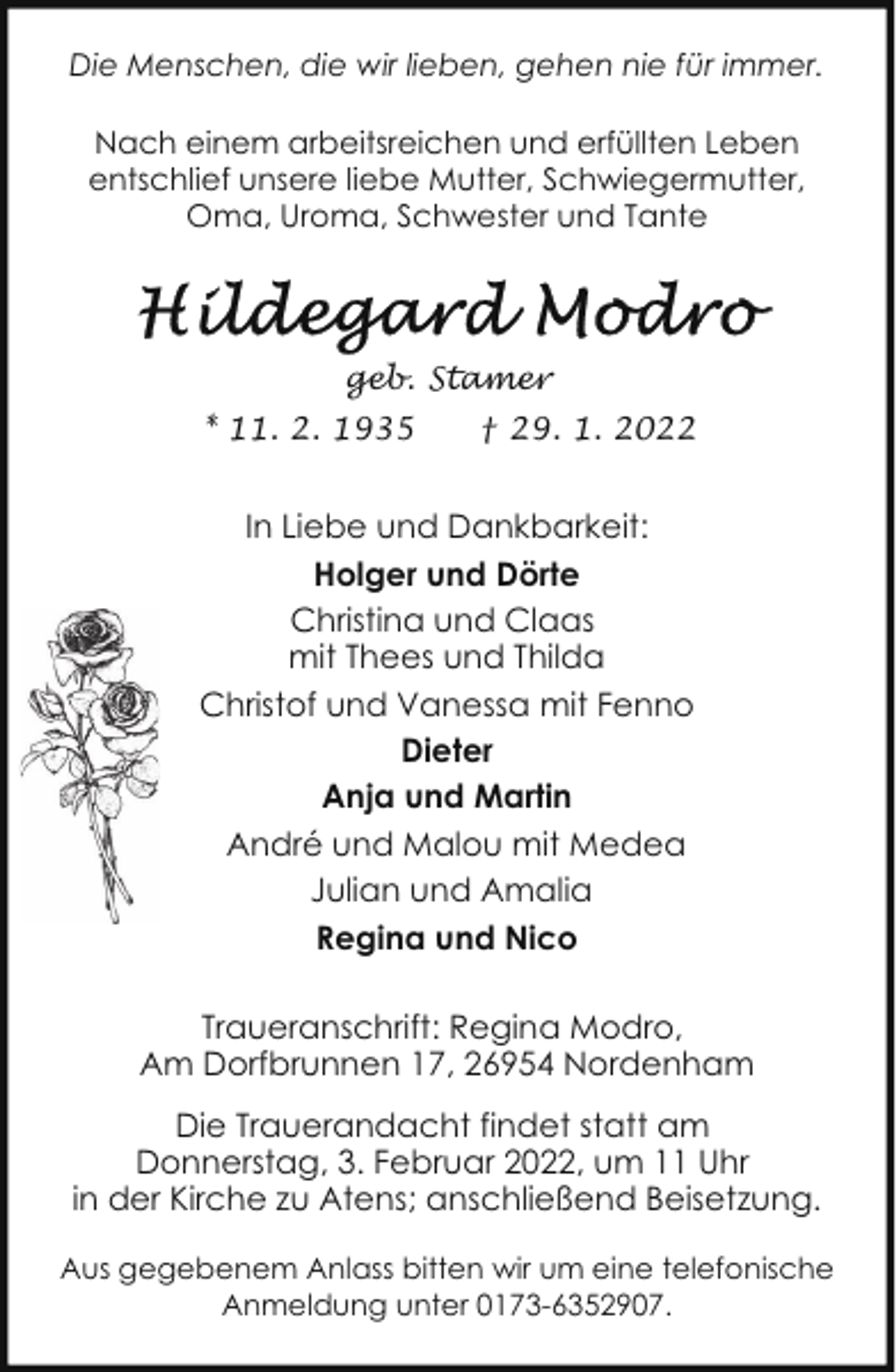 <p>Die Menschen, die wir lieben, gehen nie für immer.<br />Nach einem arbeitsreichen und erfüllten Leben<br />entschlief unsere liebe Mutter, Schwiegermutter,<br />Oma, Uroma, Schwester und Tante</p><p>geb. Stamer<br />* 11. 2. 1935</p><p>† 29. 1. 2022</p><p>In Liebe und Dankbarkeit:<br />Holger und Dörte<br />Christina und Claas<br />mit Thees und Thilda<br />Christof und Vanessa mit Fenno<br />Dieter<br />Anja und Martin<br />André und Malou mit Medea<br />Julian und Amalia<br />Regina und Nico<br />Traueranschrift: Regina Modro,<br />Am Dorfbrunnen 17, 26954 Nordenham<br />Die Trauerandacht findet statt am<br />Donnerstag, 3. Februar 2022, um 11 Uhr<br />in der Kirche zu Atens; anschließend Beisetzung.<br />Aus gegebenem Anlass bitten wir um eine telefonische<br />Anmeldung unter 0173-6352907.</p>