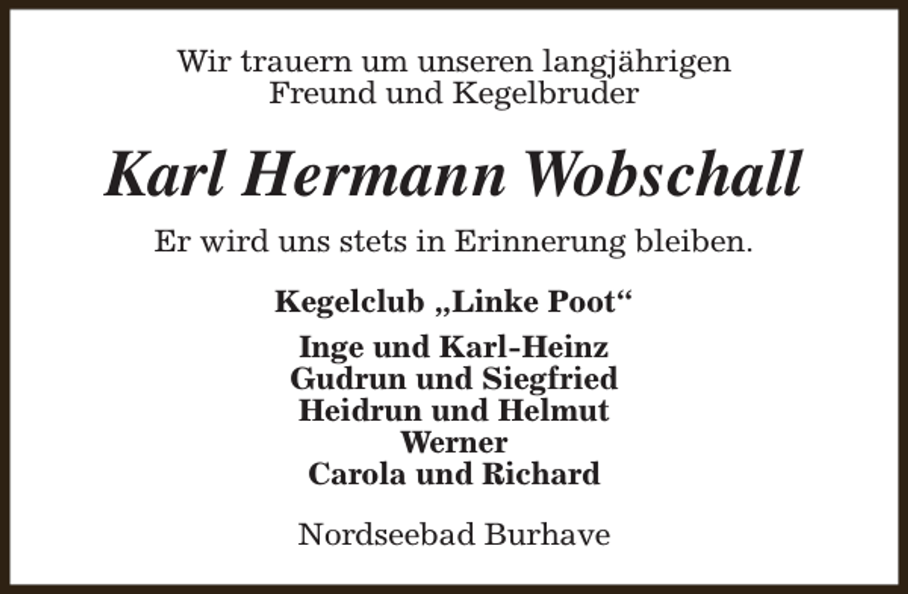 <p>Wir trauern um unseren langjährigen<br />Freund und Kegelbruder</p><p>Karl Hermann Wobschall<br />Er wird uns stets in Erinnerung bleiben.<br />Kegelclub „Linke Poot“<br />Inge und Karl-Heinz<br />Gudrun und Siegfried<br />Heidrun und Helmut<br />Werner<br />Carola und Richard<br />Nordseebad Burhave</p>