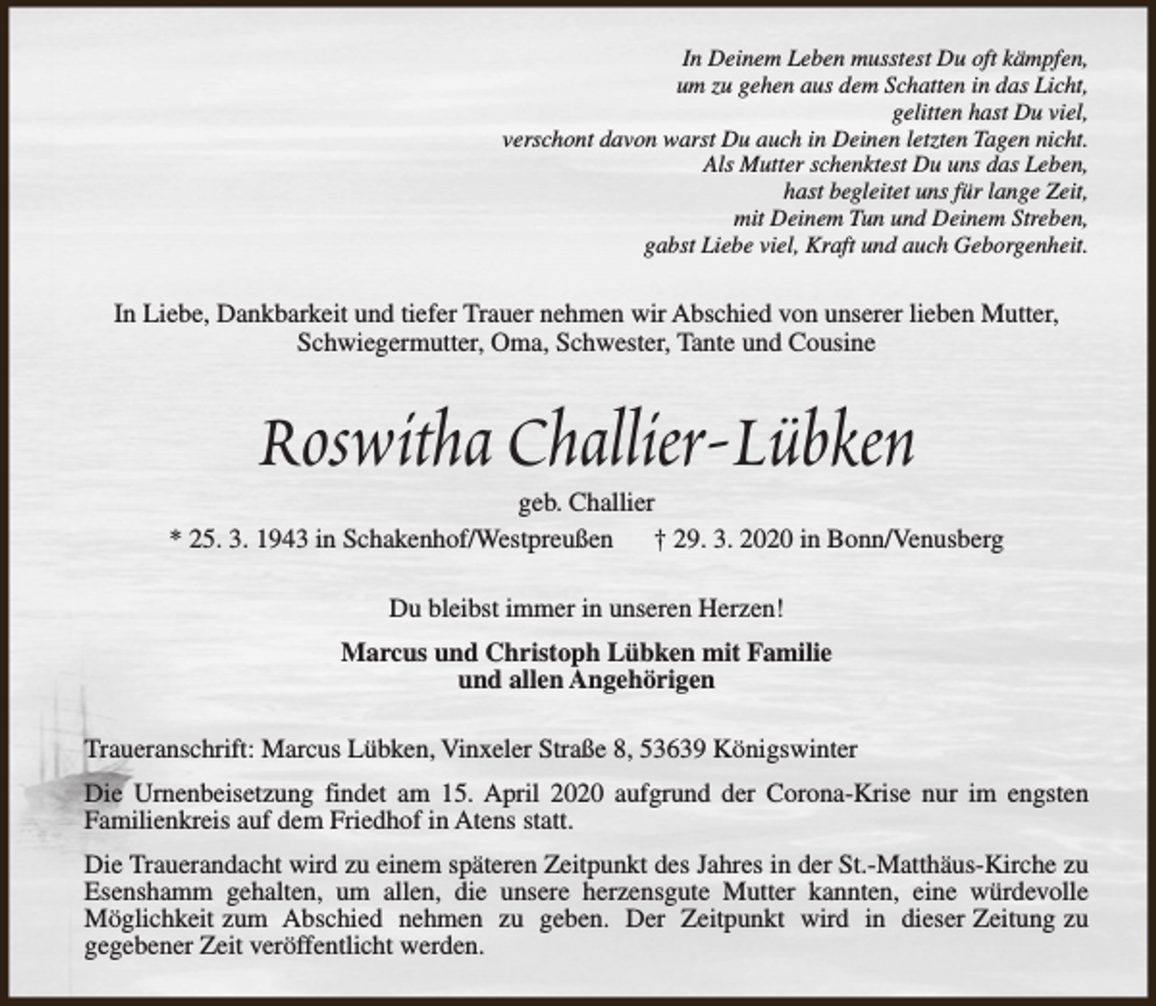 <p>In Deinem Leben musstest Du oft kämpfen,<br />um zu gehen aus dem Schatten in das Licht,<br />gelitten hast Du viel,<br />verschont davon warst Du auch in Deinen letzten Tagen nicht.<br />Als Mutter schenktest Du uns das Leben,<br />hast begleitet uns für lange Zeit,<br />mit Deinem Tun und Deinem Streben,<br />gabst Liebe viel, Kraft und auch Geborgenheit.</p><p>In Liebe, Dankbarkeit und tiefer Trauer nehmen wir Abschied von unserer lieben Mutter,<br />Schwiegermutter, Oma, Schwester, Tante und Cousine</p><p>Roswitha Challier-Lübken</p><p>geb. Challier<br />* 25. 3. 1943 in Schakenhof/Westpreußen<br />† 29. 3. 2020 in Bonn/Venusberg<br />Du bleibst immer in unseren Herzen!<br />Marcus und Christoph Lübken mit Familie<br />und allen Angehörigen<br />Traueranschrift: Marcus Lübken, Vinxeler Straße 8, 53639 Königswinter<br />Die Urnenbeisetzung findet am 15. April 2020 aufgrund der Corona-Krise nur im engsten<br />Familienkreis auf dem Friedhof in Atens statt.<br />Die Trauerandacht wird zu einem späteren Zeitpunkt des Jahres in der St.-Matthäus-Kirche zu<br />Esenshamm gehalten, um allen, die unsere herzensgute Mutter kannten, eine würdevolle<br />Möglichkeit zum Abschied nehmen zu geben. Der Zeitpunkt wird in dieser Zeitung zu<br />gegebener Zeit veröffentlicht werden.</p>