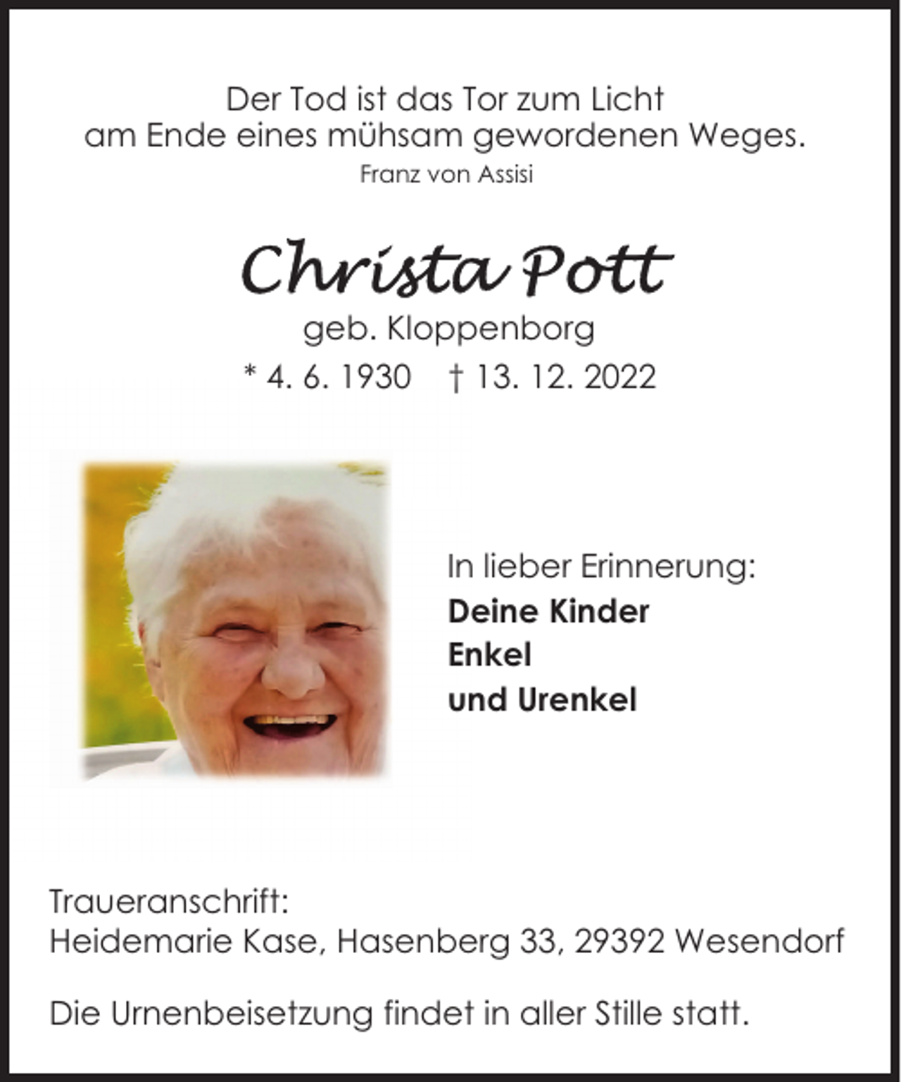 <p>Der Tod ist das Tor zum Licht<br />am Ende eines mühsam gewordenen Weges.<br />Franz von Assisi</p><p>geb. Kloppenborg<br />* 4. 6. 1930 † 13. 12. 2022</p><p>In lieber Erinnerung:<br />Deine Kinder<br />Enkel<br />und Urenkel</p><p>Traueranschrift:<br />Heidemarie Kase, Hasenberg 33, 29392 Wesendorf<br />Die Urnenbeisetzung findet in aller Stille statt.</p>