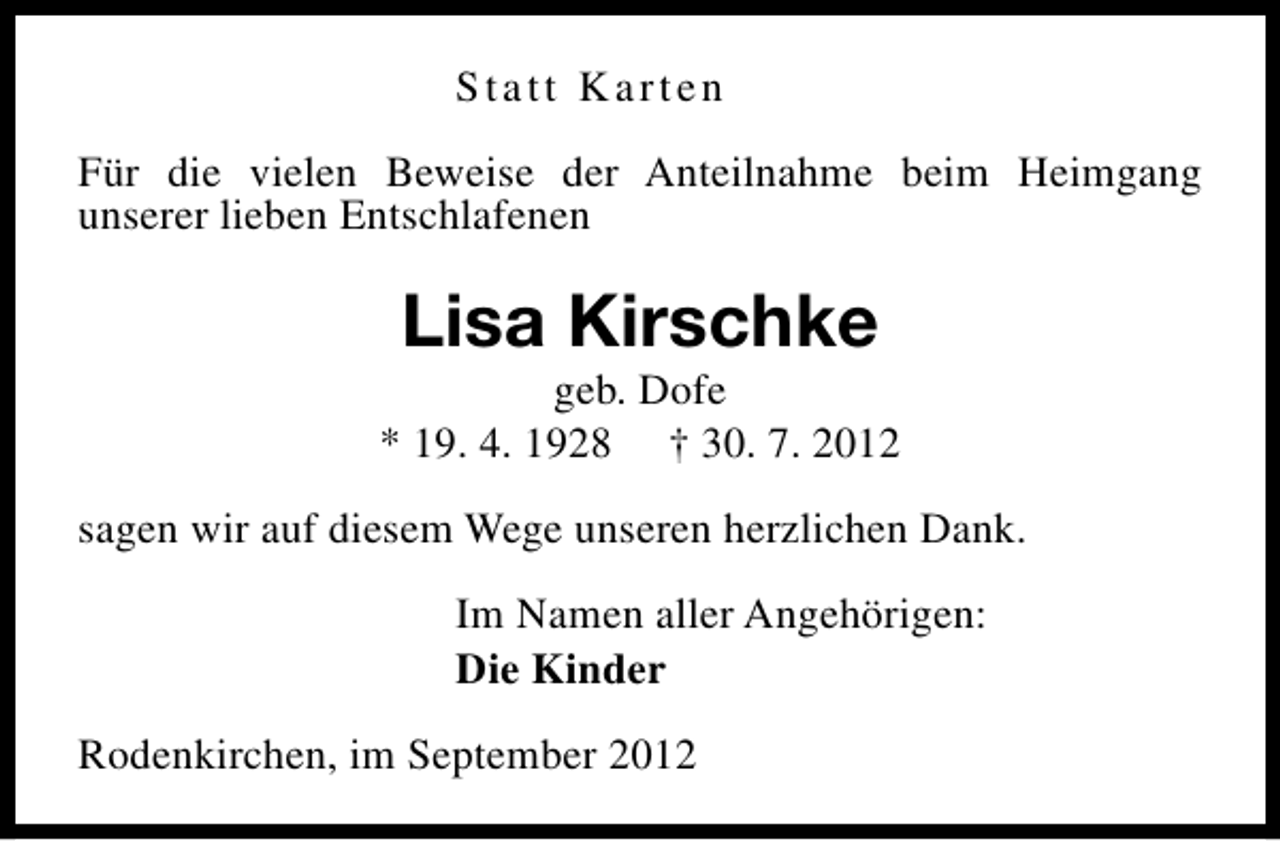 <p>Statt Karten<br />Für die vielen Beweise der Anteilnahme beim Heimgang<br />unserer lieben Entschlafenen</p><p>Lisa Kirschke</p><p>geb. Dofe<br />* 19. 4. 1928 † 30. 7. 2012<br />sagen wir auf diesem Wege unseren herzlichen Dank.<br />Im Namen aller Angehörigen:<br />Die Kinder<br />Rodenkirchen, im September 2012</p>