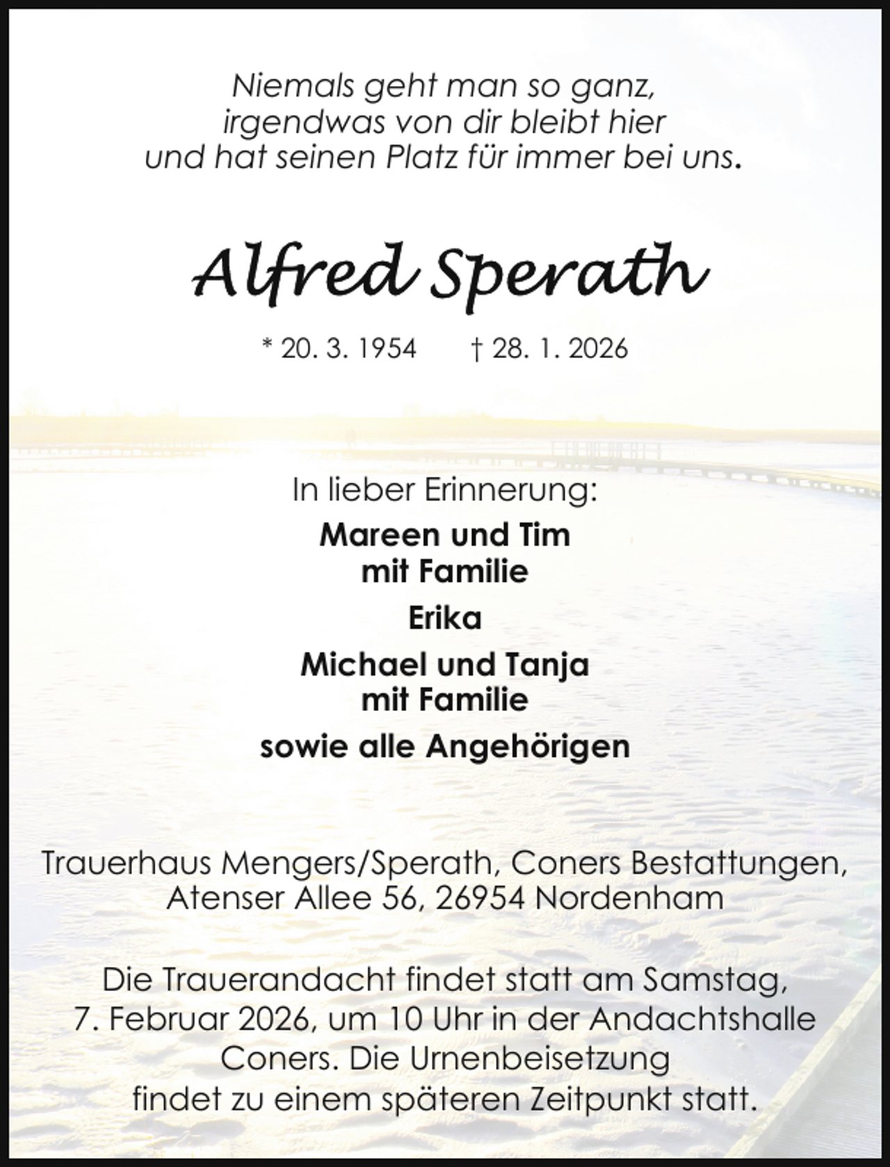 <p>Niemals geht man so ganz,<br />irgendwas von dir bleibt hier<br />und hat seinen Platz für immer bei uns.</p>
<p>* 20. 3. 1954</p>
<p>† 28. 1. 2026</p>
<p>In lieber Erinnerung:<br />Mareen und Tim<br />mit Familie<br />Erika<br />Michael und Tanja<br />mit Familie<br />sowie alle Angehörigen<br />Trauerhaus Mengers/Sperath, Coners Bestattungen,<br />Atenser Allee 56, 26954 Nordenham<br />Die Trauerandacht findet statt am Samstag,<br />7. Februar 2026, um 10 Uhr in der Andachtshalle<br />Coners. Die Urnenbeisetzung<br />findet zu einem späteren Zeitpunkt statt.</p>