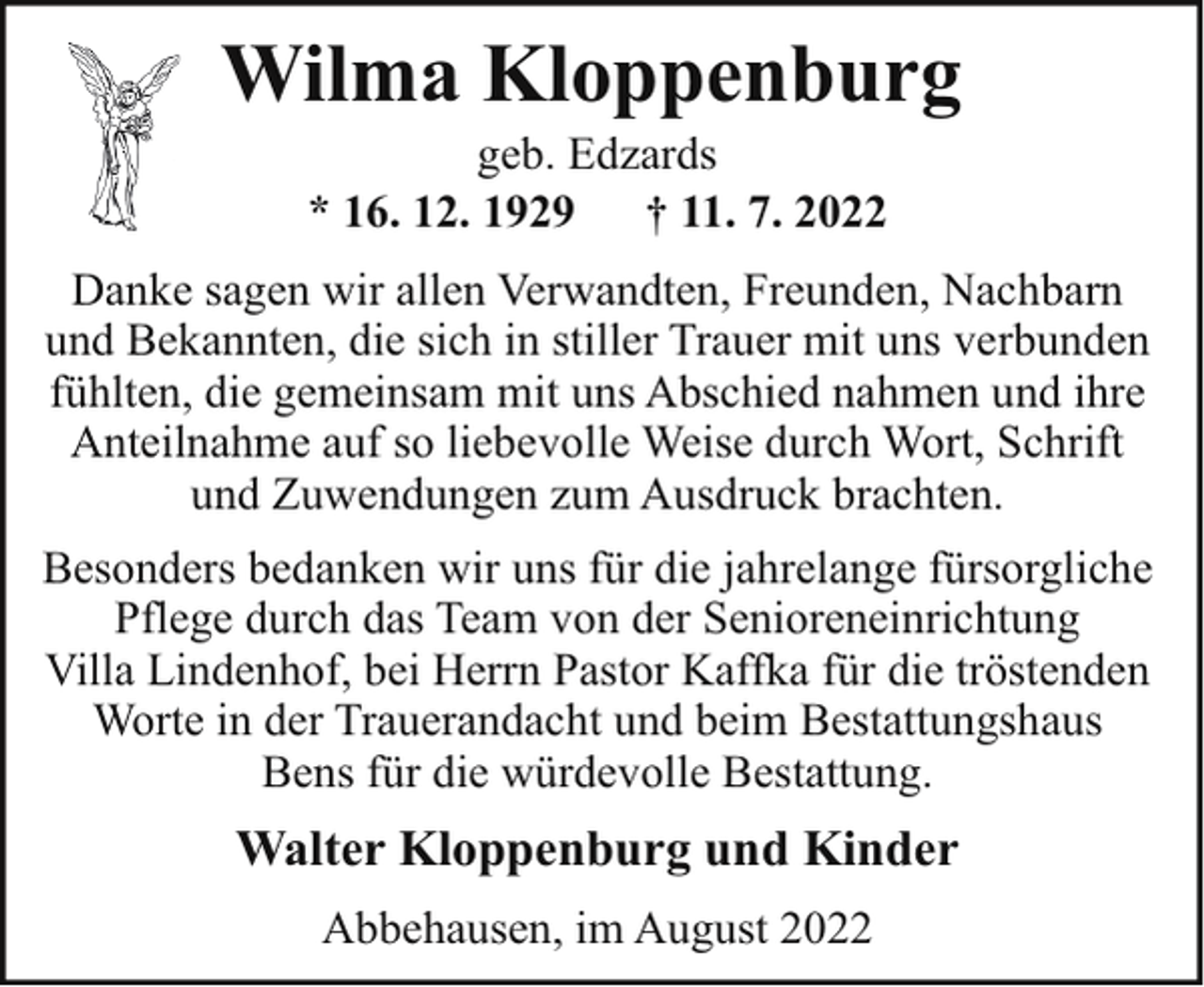 <p>Wilma Kloppenburg<br />geb. Edzards<br />* 16. 12. 1929<br />† 11. 7. 2022</p><p>Danke sagen wir allen Verwandten, Freunden, Nachbarn<br />und Bekannten, die sich in stiller Trauer mit uns verbunden<br />fühlten, die gemeinsam mit uns Abschied nahmen und ihre<br />Anteilnahme auf so liebevolle Weise durch Wort, Schrift<br />und Zuwendungen zum Ausdruck brachten.<br />Besonders bedanken wir uns für die jahrelange fürsorgliche<br />Pflege durch das Team von der Senioreneinrichtung<br />Villa Lindenhof, bei Herrn Pastor Kaffka für die tröstenden<br />Worte in der Trauerandacht und beim Bestattungshaus<br />Bens für die würdevolle Bestattung.</p><p>Walter Kloppenburg und Kinder<br />Abbehausen, im August 2022</p>