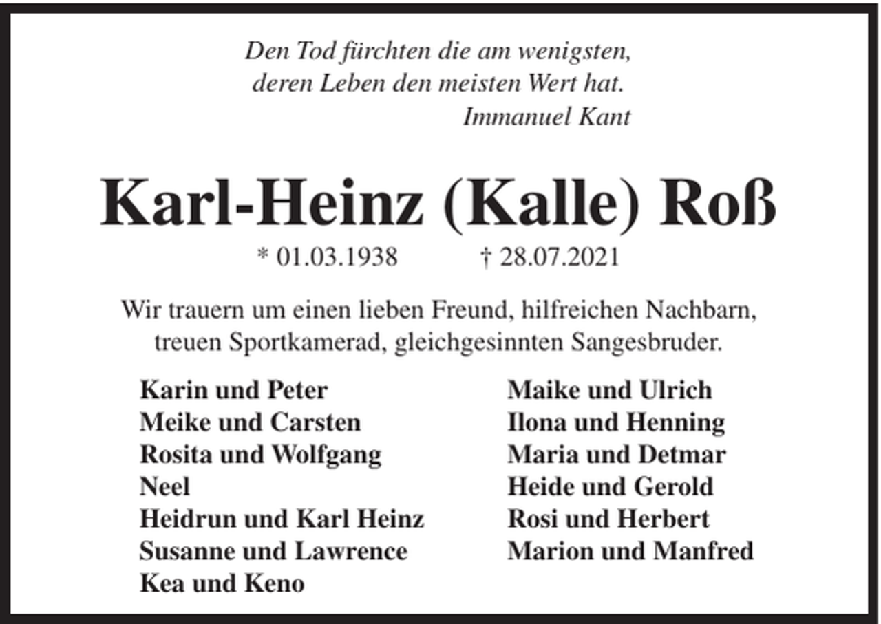 <p>Den Tod fürchten die am wenigsten,<br />deren Leben den meisten Wert hat.<br />Immanuel Kant</p><p>Karl-Heinz (Kalle) Roß<br />* 01.03.1938</p><p>† 28.07.2021</p><p>Wir trauern um einen lieben Freund, hilfreichen Nachbarn,<br />treuen Sportkamerad, gleichgesinnten Sangesbruder.<br />Karin und Peter<br />Meike und Carsten<br />Rosita und Wolfgang<br />Neel<br />Heidrun und Karl Heinz<br />Susanne und Lawrence<br />Kea und Keno</p><p>Maike und Ulrich<br />Ilona und Henning<br />Maria und Detmar<br />Heide und Gerold<br />Rosi und Herbert<br />Marion und Manfred</p>