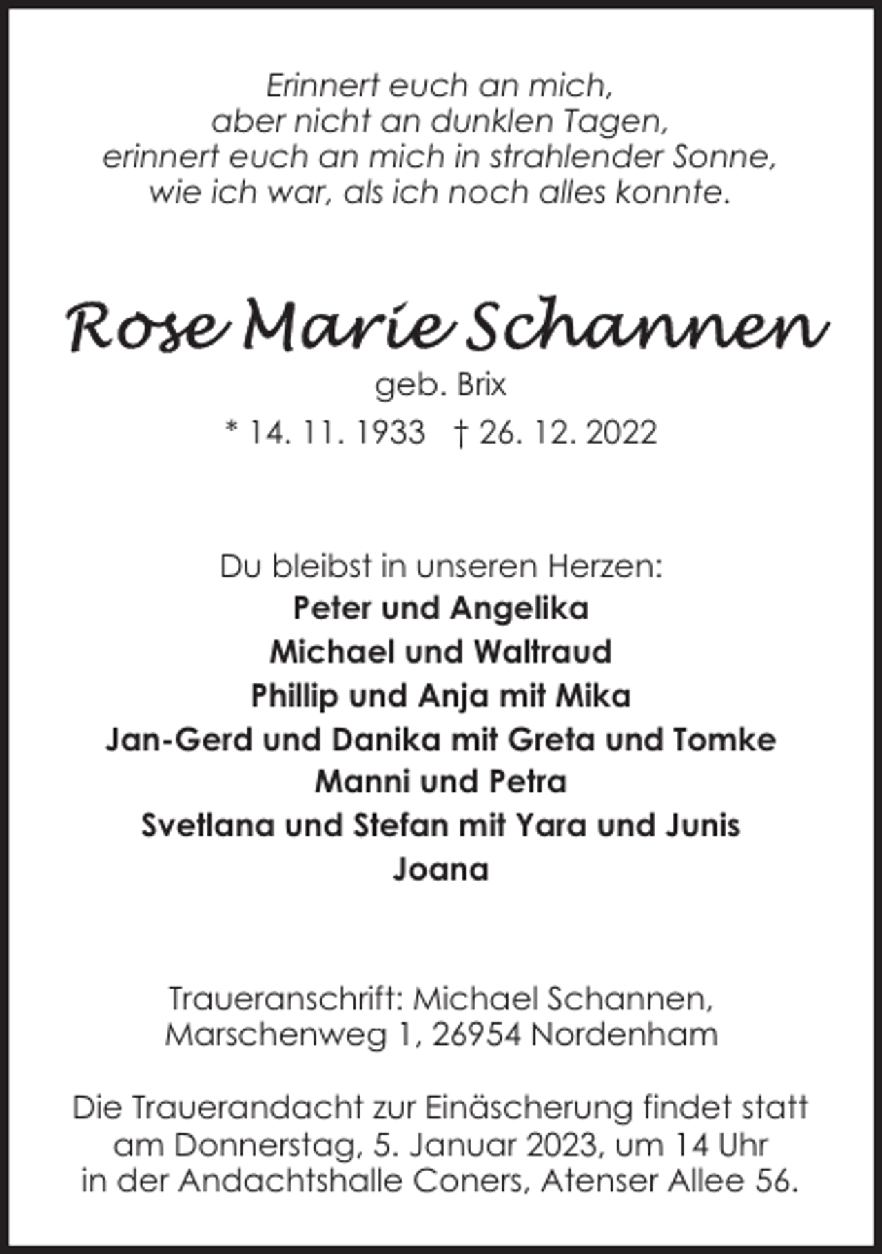 <p>Erinnert euch an mich,<br />aber nicht an dunklen Tagen,<br />erinnert euch an mich in strahlender Sonne,<br />wie ich war, als ich noch alles konnte.</p><p>geb. Brix<br />* 14. 11. 1933 † 26. 12. 2022</p><p>Du bleibst in unseren Herzen:<br />Peter und Angelika<br />Michael und Waltraud<br />Phillip und Anja mit Mika<br />Jan-Gerd und Danika mit Greta und Tomke<br />Manni und Petra<br />Svetlana und Stefan mit Yara und Junis<br />Joana</p><p>Traueranschrift: Michael Schannen,<br />Marschenweg 1, 26954 Nordenham<br />Die Trauerandacht zur Einäscherung findet statt<br />am Donnerstag, 5. Januar 2023, um 14 Uhr<br />in der Andachtshalle Coners, Atenser Allee 56.</p>