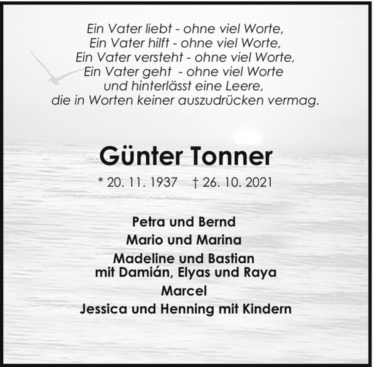 <p>Ein Vater liebt - ohne viel Worte,<br />Ein Vater hilft - ohne viel Worte,<br />Ein Vater versteht - ohne viel Worte,<br />Ein Vater geht - ohne viel Worte<br />und hinterlässt eine Leere,<br />die in Worten keiner auszudrücken vermag.</p><p>Günter Tonner<br />* 20. 11. 1937</p><p>† 26. 10. 2021</p><p>Petra und Bernd<br />Mario und Marina<br />Madeline und Bastian<br />mit Damián, Elyas und Raya<br />Marcel<br />Jessica und Henning mit Kindern</p>