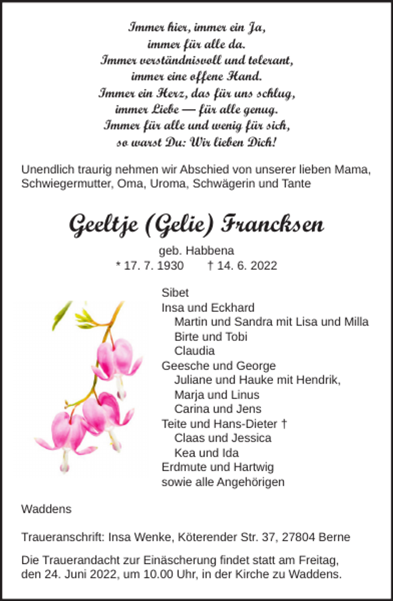 <p>Immer hier, immer ein Ja,<br />immer für alle da.<br />Immer verständnisvoll und tolerant,<br />immer eine offene Hand.<br />Immer ein Herz, das für uns schlug,<br />immer Liebe – für alle genug.<br />Immer für alle und wenig für sich,<br />so warst Du: Wir lieben Dich!<br />Unendlich traurig nehmen wir Abschied von unserer lieben Mama,<br />Schwiegermutter, Oma, Uroma, Schwägerin und Tante</p><p>Geeltje (Gelie) Francksen<br />geb. Habbena<br />* 17. 7. 1930<br />† 14. 6. 2022<br />Sibet<br />Insa und Eckhard<br />Martin und Sandra mit Lisa und Milla<br />Birte und Tobi<br />Claudia<br />Geesche und George<br />Juliane und Hauke mit Hendrik,<br />Marja und Linus<br />Carina und Jens<br />Teite und Hans-Dieter †<br />Claas und Jessica<br />Kea und Ida<br />Erdmute und Hartwig<br />sowie alle Angehörigen<br />Waddens<br />Traueranschrift: Insa Wenke, Köterender Str. 37, 27804 Berne<br />Die Trauerandacht zur Einäscherung findet statt am Freitag,<br />den 24. Juni 2022, um 10.00 Uhr, in der Kirche zu Waddens.</p>